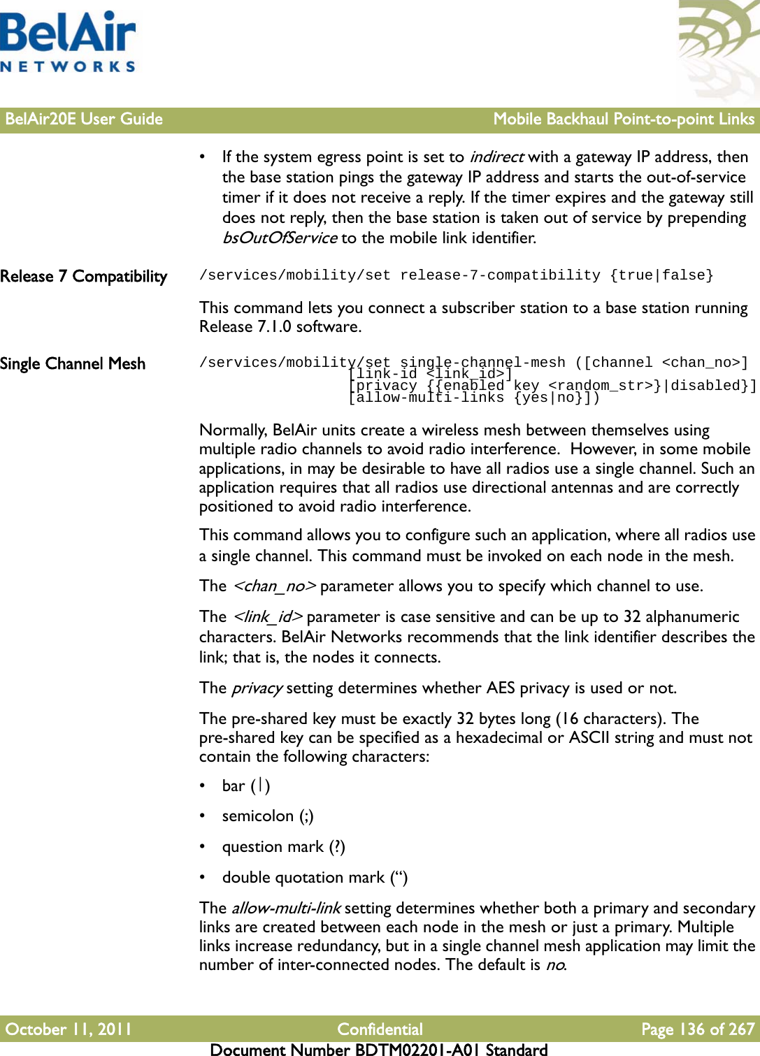 BelAir20E User Guide Mobile Backhaul Point-to-point LinksOctober 11, 2011 Confidential Page 136 of 267Document Number BDTM02201-A01 Standard• If the system egress point is set to indirect with a gateway IP address, then the base station pings the gateway IP address and starts the out-of-service timer if it does not receive a reply. If the timer expires and the gateway still does not reply, then the base station is taken out of service by prepending bsOutOfService to the mobile link identifier.Release 7 Compatibility /services/mobility/set release-7-compatibility {true|false}This command lets you connect a subscriber station to a base station running Release 7.1.0 software.Single Channel Mesh /services/mobility/set single-channel-mesh ([channel &lt;chan_no&gt;]                 [link-id &lt;link_id&gt;]                  [privacy {{enabled key &lt;random_str&gt;}|disabled}]                 [allow-multi-links {yes|no}])Normally, BelAir units create a wireless mesh between themselves using multiple radio channels to avoid radio interference.  However, in some mobile applications, in may be desirable to have all radios use a single channel. Such an application requires that all radios use directional antennas and are correctly positioned to avoid radio interference.This command allows you to configure such an application, where all radios use a single channel. This command must be invoked on each node in the mesh.The &lt;chan_no&gt; parameter allows you to specify which channel to use.The &lt;link_id&gt; parameter is case sensitive and can be up to 32 alphanumeric characters. BelAir Networks recommends that the link identifier describes the link; that is, the nodes it connects.The privacy setting determines whether AES privacy is used or not. The pre-shared key must be exactly 32 bytes long (16 characters). The pre-shared key can be specified as a hexadecimal or ASCII string and must not contain the following characters: •bar (|)•semicolon (;)• question mark (?)• double quotation mark (“)The allow-multi-link setting determines whether both a primary and secondary links are created between each node in the mesh or just a primary. Multiple links increase redundancy, but in a single channel mesh application may limit the number of inter-connected nodes. The default is no.