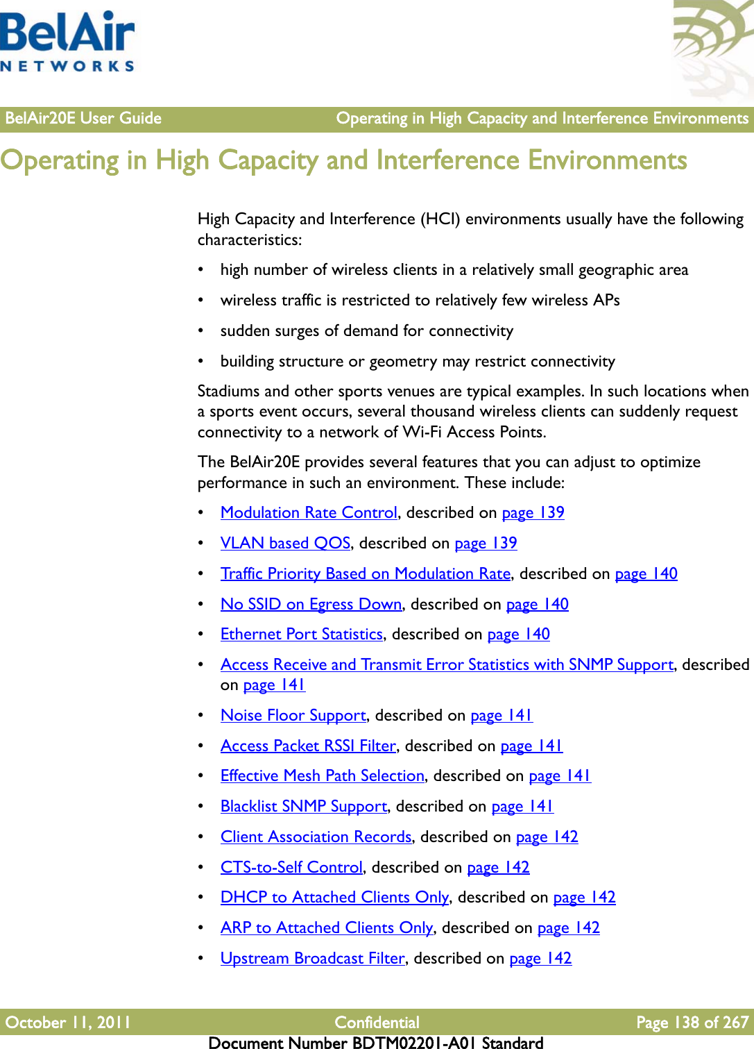 BelAir20E User Guide Operating in High Capacity and Interference EnvironmentsOctober 11, 2011 Confidential Page 138 of 267Document Number BDTM02201-A01 StandardOperating in High Capacity and Interference EnvironmentsHigh Capacity and Interference (HCI) environments usually have the following characteristics:• high number of wireless clients in a relatively small geographic area• wireless traffic is restricted to relatively few wireless APs• sudden surges of demand for connectivity• building structure or geometry may restrict connectivityStadiums and other sports venues are typical examples. In such locations when a sports event occurs, several thousand wireless clients can suddenly request connectivity to a network of Wi-Fi Access Points.The BelAir20E provides several features that you can adjust to optimize performance in such an environment. These include:•Modulation Rate Control, described on page 139•VLAN based QOS, described on page 139•Traffic Priority Based on Modulation Rate, described on page 140•No SSID on Egress Down, described on page 140•Ethernet Port Statistics, described on page 140•Access Receive and Transmit Error Statistics with SNMP Support, described on page 141•Noise Floor Support, described on page 141•Access Packet RSSI Filter, described on page 141•Effective Mesh Path Selection, described on page 141•Blacklist SNMP Support, described on page 141•Client Association Records, described on page 142•CTS-to-Self Control, described on page 142•DHCP to Attached Clients Only, described on page 142•ARP to Attached Clients Only, described on page 142•Upstream Broadcast Filter, described on page 142