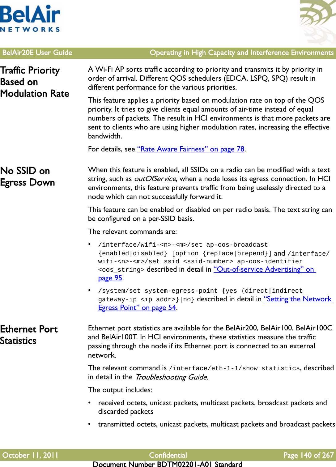 BelAir20E User Guide Operating in High Capacity and Interference EnvironmentsOctober 11, 2011 Confidential Page 140 of 267Document Number BDTM02201-A01 StandardTraffic  P r io r ity Based on Modulation RateA Wi-Fi AP sorts traffic according to priority and transmits it by priority in order of arrival. Different QOS schedulers (EDCA, LSPQ, SPQ) result in different performance for the various priorities. This feature applies a priority based on modulation rate on top of the QOS priority. It tries to give clients equal amounts of air-time instead of equal numbers of packets. The result in HCI environments is that more packets are sent to clients who are using higher modulation rates, increasing the effective bandwidth.For details, see “Rate Aware Fairness” on page 78. No SSID on Egress DownWhen this feature is enabled, all SSIDs on a radio can be modified with a text string, such as outOfService, when a node loses its egress connection. In HCI environments, this feature prevents traffic from being uselessly directed to a node which can not successfully forward it.This feature can be enabled or disabled on per radio basis. The text string can be configured on a per-SSID basis.The relevant commands are:•/interface/wifi-&lt;n&gt;-&lt;m&gt;/set ap-oos-broadcast {enabled|disabled} [option {replace|prepend}] and /interface/wifi-&lt;n&gt;-&lt;m&gt;/set ssid &lt;ssid-number&gt; ap-oos-identifier &lt;oos_string&gt; described in detail in “Out-of-service Advertising” on page 95.•/system/set system-egress-point {yes {direct|indirect gateway-ip &lt;ip_addr&gt;}|no} described in detail in “Setting the Network Egress Point” on page 54.Ethernet Port StatisticsEthernet port statistics are available for the BelAir200, BelAir100, BelAir100C and BelAir100T. In HCI environments, these statistics measure the traffic passing through the node if its Ethernet port is connected to an external network.The relevant command is /interface/eth-1-1/show statistics, described in detail in the Troubleshooting Guide. The output includes:• received octets, unicast packets, multicast packets, broadcast packets and discarded packets• transmitted octets, unicast packets, multicast packets and broadcast packets