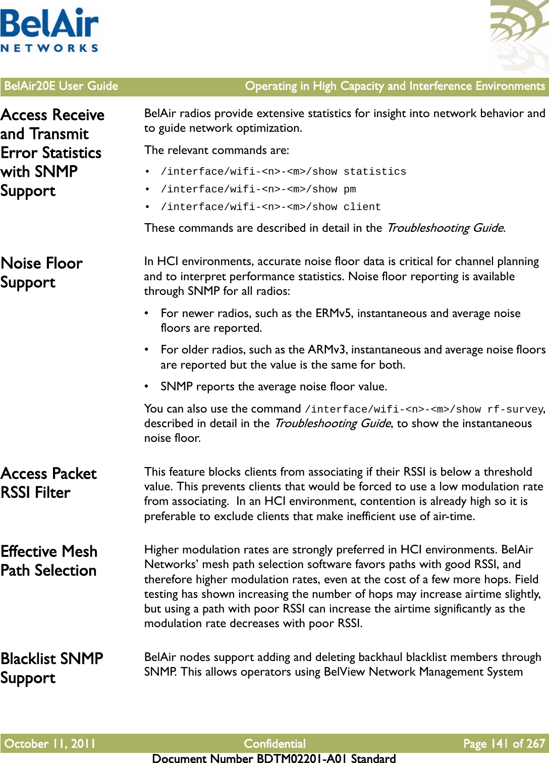 BelAir20E User Guide Operating in High Capacity and Interference EnvironmentsOctober 11, 2011 Confidential Page 141 of 267Document Number BDTM02201-A01 StandardAccess Receive and Transmit Error Statistics with SNMP SupportBelAir radios provide extensive statistics for insight into network behavior and to guide network optimization.The relevant commands are:• /interface/wifi-&lt;n&gt;-&lt;m&gt;/show statistics• /interface/wifi-&lt;n&gt;-&lt;m&gt;/show pm• /interface/wifi-&lt;n&gt;-&lt;m&gt;/show clientThese commands are described in detail in the Troubleshooting Guide.Noise Floor SupportIn HCI environments, accurate noise floor data is critical for channel planning and to interpret performance statistics. Noise floor reporting is available through SNMP for all radios:• For newer radios, such as the ERMv5, instantaneous and average noise floors are reported.• For older radios, such as the ARMv3, instantaneous and average noise floors are reported but the value is the same for both.• SNMP reports the average noise floor value.You can also use the command /interface/wifi-&lt;n&gt;-&lt;m&gt;/show rf-survey, described in detail in the Troubleshooting Guide, to show the instantaneous noise floor.Access Packet RSSI FilterThis feature blocks clients from associating if their RSSI is below a threshold value. This prevents clients that would be forced to use a low modulation rate from associating.  In an HCI environment, contention is already high so it is preferable to exclude clients that make inefficient use of air-time.Effective Mesh Path SelectionHigher modulation rates are strongly preferred in HCI environments. BelAir Networks’ mesh path selection software favors paths with good RSSI, and therefore higher modulation rates, even at the cost of a few more hops. Field testing has shown increasing the number of hops may increase airtime slightly, but using a path with poor RSSI can increase the airtime significantly as the modulation rate decreases with poor RSSI.Blacklist SNMP SupportBelAir nodes support adding and deleting backhaul blacklist members through SNMP. This allows operators using BelView Network Management System 