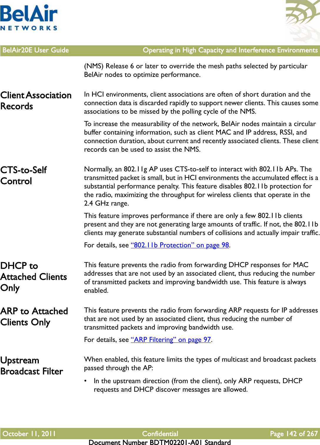 BelAir20E User Guide Operating in High Capacity and Interference EnvironmentsOctober 11, 2011 Confidential Page 142 of 267Document Number BDTM02201-A01 Standard(NMS) Release 6 or later to override the mesh paths selected by particular BelAir nodes to optimize performance.Client Association RecordsIn HCI environments, client associations are often of short duration and the connection data is discarded rapidly to support newer clients. This causes some associations to be missed by the polling cycle of the NMS.To increase the measurability of the network, BelAir nodes maintain a circular buffer containing information, such as client MAC and IP address, RSSI, and connection duration, about current and recently associated clients. These client records can be used to assist the NMS.CTS-to-Self ControlNormally, an 802.11g AP uses CTS-to-self to interact with 802.11b APs. The transmitted packet is small, but in HCI environments the accumulated effect is a substantial performance penalty. This feature disables 802.11b protection for the radio, maximizing the throughput for wireless clients that operate in the 2.4 GHz range. This feature improves performance if there are only a few 802.11b clients present and they are not generating large amounts of traffic. If not, the 802.11b clients may generate substantial numbers of collisions and actually impair traffic.For details, see “802.11b Protection” on page 98. DHCP to Attached Clients OnlyThis feature prevents the radio from forwarding DHCP responses for MAC addresses that are not used by an associated client, thus reducing the number of transmitted packets and improving bandwidth use. This feature is always enabled. ARP to Attached Clients OnlyThis feature prevents the radio from forwarding ARP requests for IP addresses that are not used by an associated client, thus reducing the number of transmitted packets and improving bandwidth use.For details, see “ARP Filtering” on page 97. Upstream Broadcast FilterWhen enabled, this feature limits the types of multicast and broadcast packets passed through the AP:• In the upstream direction (from the client), only ARP requests, DHCP requests and DHCP discover messages are allowed.