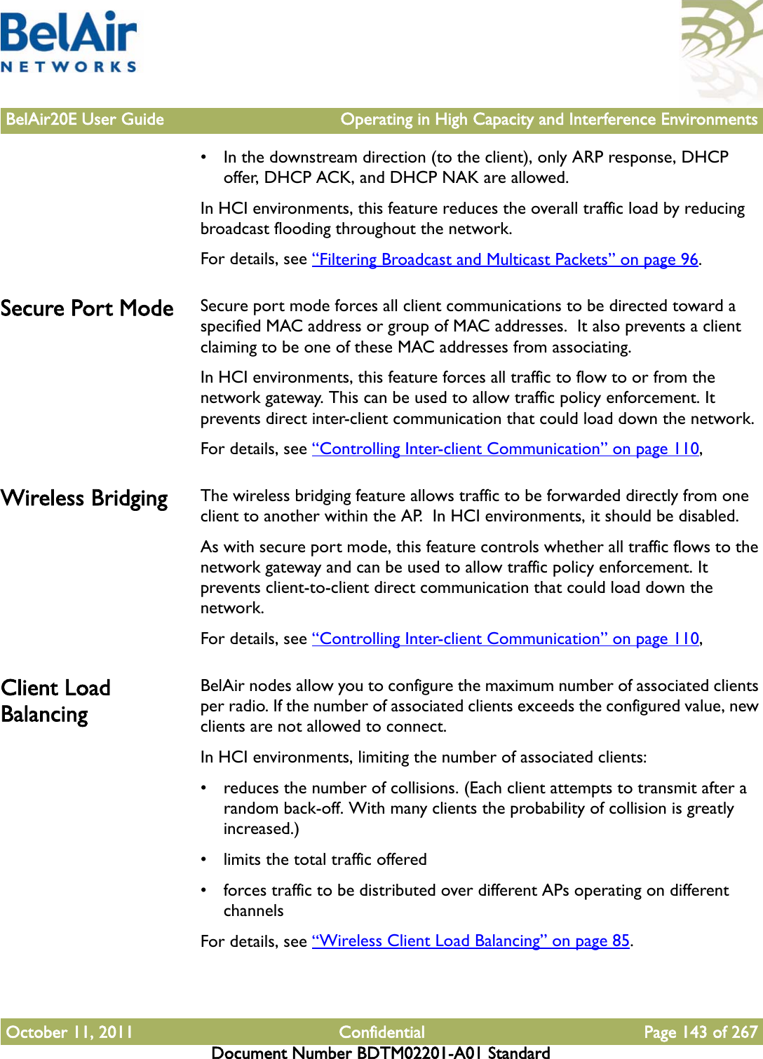 BelAir20E User Guide Operating in High Capacity and Interference EnvironmentsOctober 11, 2011 Confidential Page 143 of 267Document Number BDTM02201-A01 Standard• In the downstream direction (to the client), only ARP response, DHCP offer, DHCP ACK, and DHCP NAK are allowed.In HCI environments, this feature reduces the overall traffic load by reducing broadcast flooding throughout the network.For details, see “Filtering Broadcast and Multicast Packets” on page 96.Secure Port Mode Secure port mode forces all client communications to be directed toward a specified MAC address or group of MAC addresses.  It also prevents a client claiming to be one of these MAC addresses from associating.In HCI environments, this feature forces all traffic to flow to or from the network gateway. This can be used to allow traffic policy enforcement. It prevents direct inter-client communication that could load down the network.For details, see “Controlling Inter-client Communication” on page 110,Wireless Bridging The wireless bridging feature allows traffic to be forwarded directly from one client to another within the AP.  In HCI environments, it should be disabled. As with secure port mode, this feature controls whether all traffic flows to the network gateway and can be used to allow traffic policy enforcement. It prevents client-to-client direct communication that could load down the network.For details, see “Controlling Inter-client Communication” on page 110,Client Load BalancingBelAir nodes allow you to configure the maximum number of associated clients per radio. If the number of associated clients exceeds the configured value, new clients are not allowed to connect. In HCI environments, limiting the number of associated clients:• reduces the number of collisions. (Each client attempts to transmit after a random back-off. With many clients the probability of collision is greatly increased.)• limits the total traffic offered• forces traffic to be distributed over different APs operating on different channelsFor details, see “Wireless Client Load Balancing” on page 85.