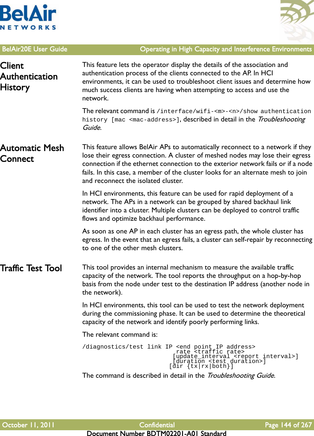 BelAir20E User Guide Operating in High Capacity and Interference EnvironmentsOctober 11, 2011 Confidential Page 144 of 267Document Number BDTM02201-A01 StandardClient Authentication HistoryThis feature lets the operator display the details of the association and authentication process of the clients connected to the AP. In HCI environments, it can be used to troubleshoot client issues and determine how much success clients are having when attempting to access and use the network.The relevant command is /interface/wifi-&lt;m&gt;-&lt;n&gt;/show authentication history [mac &lt;mac-address&gt;], described in detail in the Troubleshooting Guide. Automatic Mesh ConnectThis feature allows BelAir APs to automatically reconnect to a network if they lose their egress connection. A cluster of meshed nodes may lose their egress connection if the ethernet connection to the exterior network fails or if a node fails. In this case, a member of the cluster looks for an alternate mesh to join and reconnect the isolated cluster.In HCI environments, this feature can be used for rapid deployment of a network. The APs in a network can be grouped by shared backhaul link identifier into a cluster. Multiple clusters can be deployed to control traffic flows and optimize backhaul performance.As soon as one AP in each cluster has an egress path, the whole cluster has egress. In the event that an egress fails, a cluster can self-repair by reconnecting to one of the other mesh clusters.Tr a f f i c  Te s t  To o l This tool provides an internal mechanism to measure the available traffic capacity of the network. The tool reports the throughput on a hop-by-hop basis from the node under test to the destination IP address (another node in the network).In HCI environments, this tool can be used to test the network deployment during the commissioning phase. It can be used to determine the theoretical capacity of the network and identify poorly performing links.The relevant command is:/diagnostics/test link IP &lt;end point IP address&gt;                           rate &lt;traffic rate&gt;                         [update_interval &lt;report interval&gt;]                         [duration &lt;test duration&gt;]                        [dir {tx|rx|both}]The command is described in detail in the Troubleshooting Guide.