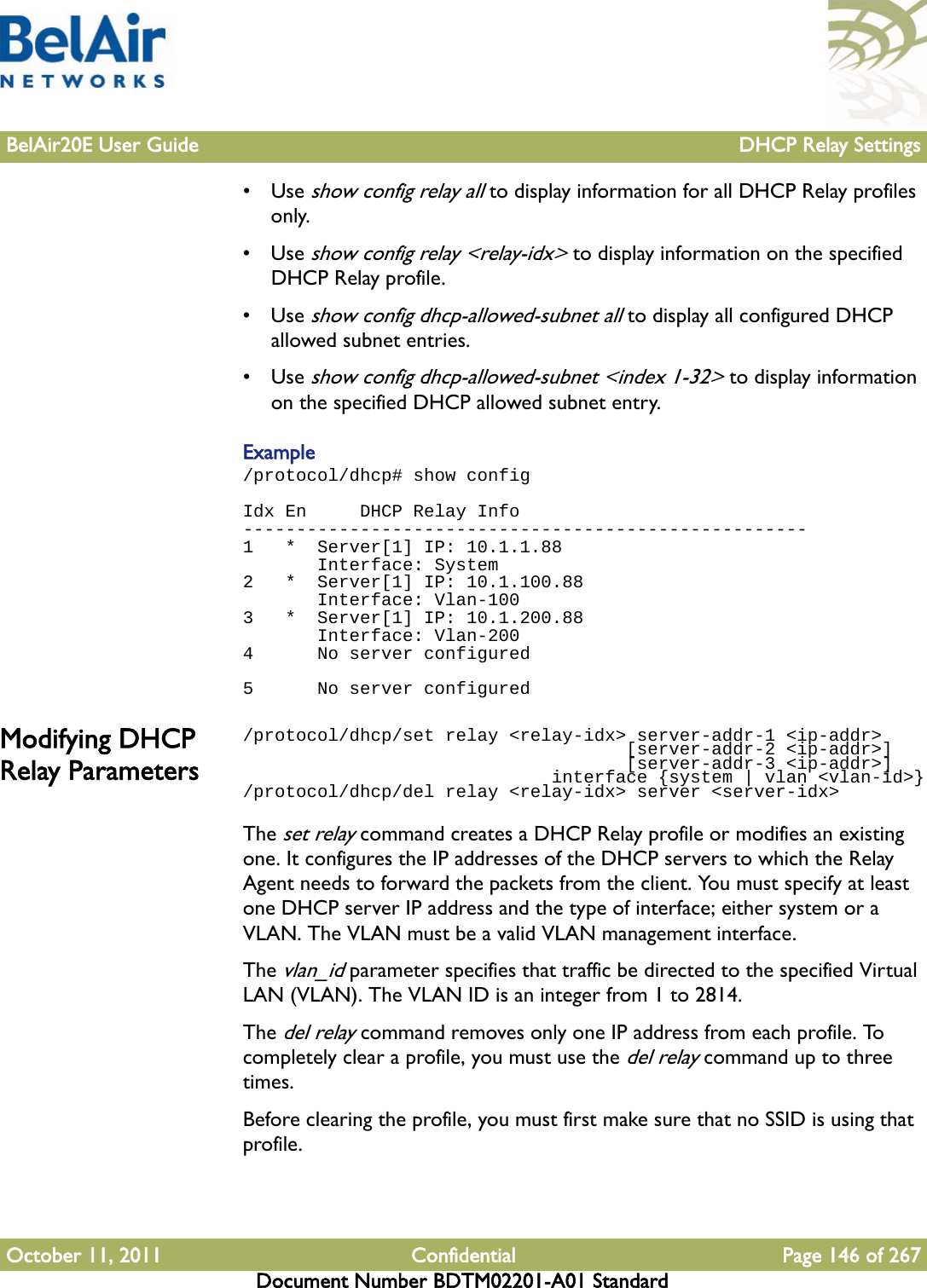 BelAir20E User Guide DHCP Relay SettingsOctober 11, 2011 Confidential Page 146 of 267Document Number BDTM02201-A01 Standard•Use show config relay all to display information for all DHCP Relay profiles only.•Use show config relay &lt;relay-idx&gt; to display information on the specified DHCP Relay profile.•Use show config dhcp-allowed-subnet all to display all configured DHCP allowed subnet entries.•Use show config dhcp-allowed-subnet &lt;index 1-32&gt; to display information on the specified DHCP allowed subnet entry.Example/protocol/dhcp# show configIdx En     DHCP Relay Info-----------------------------------------------------1   *  Server[1] IP: 10.1.1.88       Interface: System2   *  Server[1] IP: 10.1.100.88       Interface: Vlan-1003   *  Server[1] IP: 10.1.200.88       Interface: Vlan-2004      No server configured 5      No server configuredModifying DHCP Relay Parameters/protocol/dhcp/set relay &lt;relay-idx&gt; server-addr-1 &lt;ip-addr&gt;                                    [server-addr-2 &lt;ip-addr&gt;]                                    [server-addr-3 &lt;ip-addr&gt;]                             interface {system | vlan &lt;vlan-id&gt;}/protocol/dhcp/del relay &lt;relay-idx&gt; server &lt;server-idx&gt;The set relay command creates a DHCP Relay profile or modifies an existing one. It configures the IP addresses of the DHCP servers to which the Relay Agent needs to forward the packets from the client. You must specify at least one DHCP server IP address and the type of interface; either system or a VLAN. The VLAN must be a valid VLAN management interface.The vlan_id parameter specifies that traffic be directed to the specified Virtual LAN (VLAN). The VLAN ID is an integer from 1 to 2814.The del relay command removes only one IP address from each profile. To completely clear a profile, you must use the del relay command up to three times.Before clearing the profile, you must first make sure that no SSID is using that profile.