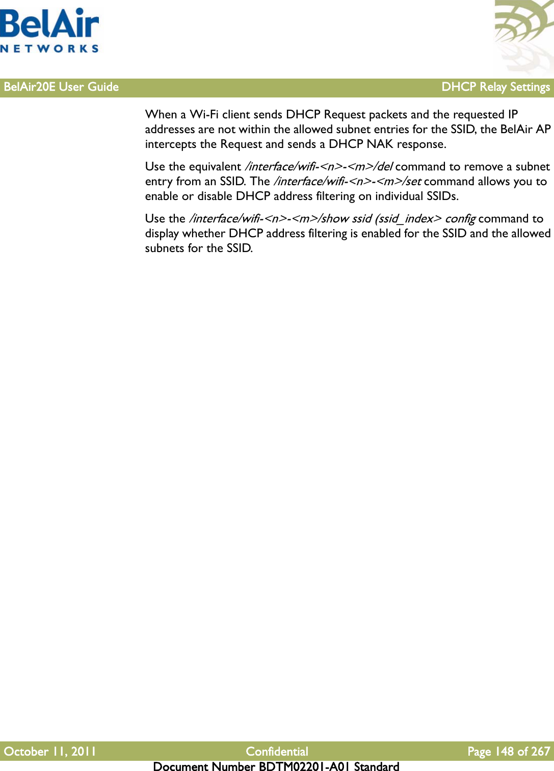 BelAir20E User Guide DHCP Relay SettingsOctober 11, 2011 Confidential Page 148 of 267Document Number BDTM02201-A01 StandardWhen a Wi-Fi client sends DHCP Request packets and the requested IP addresses are not within the allowed subnet entries for the SSID, the BelAir AP intercepts the Request and sends a DHCP NAK response.Use the equivalent /interface/wifi-&lt;n&gt;-&lt;m&gt;/del command to remove a subnet entry from an SSID. The /interface/wifi-&lt;n&gt;-&lt;m&gt;/set command allows you to enable or disable DHCP address filtering on individual SSIDs.Use the /interface/wifi-&lt;n&gt;-&lt;m&gt;/show ssid (ssid_index&gt; config command to display whether DHCP address filtering is enabled for the SSID and the allowed subnets for the SSID.