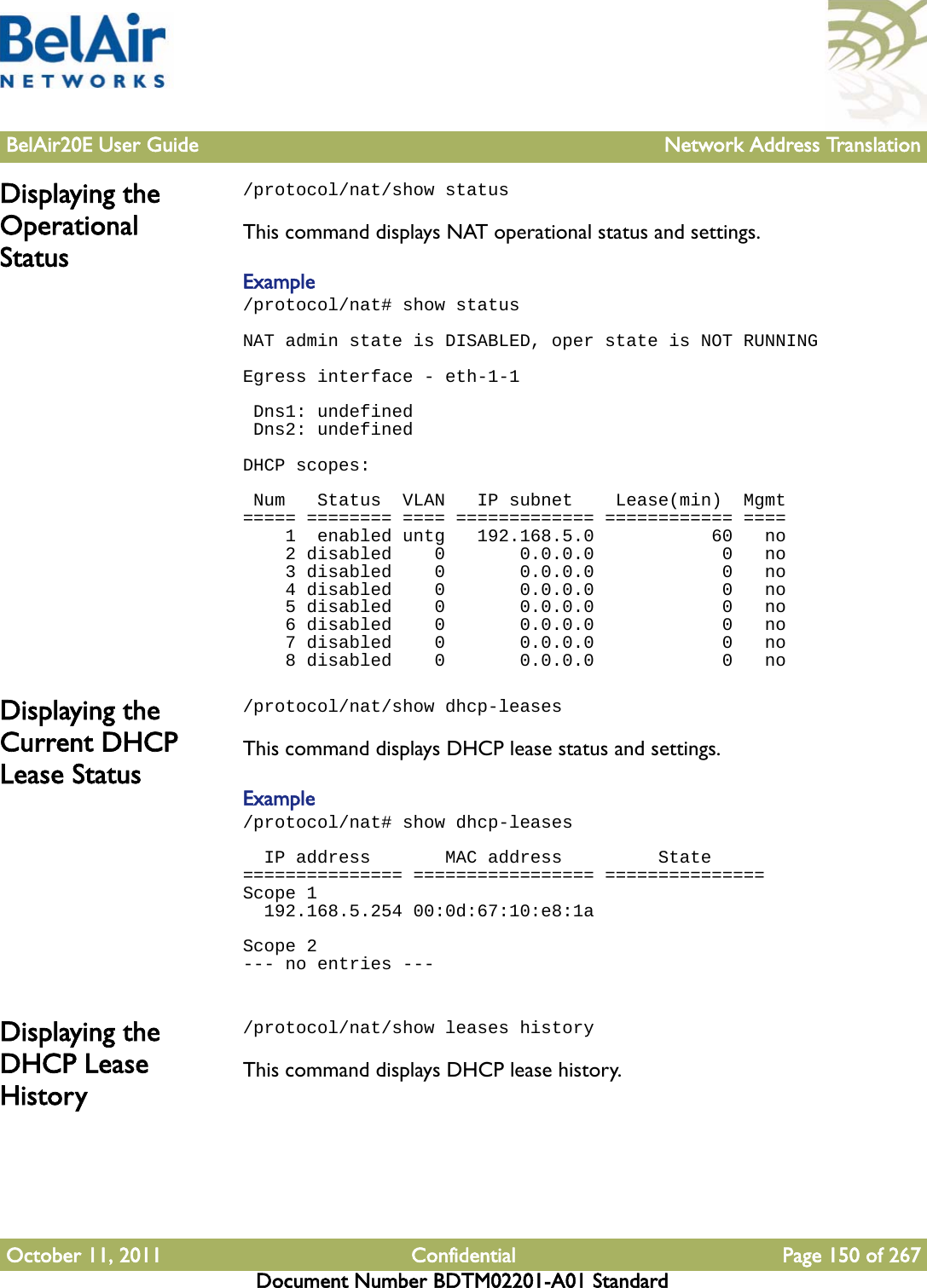 BelAir20E User Guide Network Address TranslationOctober 11, 2011 Confidential Page 150 of 267Document Number BDTM02201-A01 StandardDisplaying the Operational Status/protocol/nat/show statusThis command displays NAT operational status and settings.Example/protocol/nat# show statusNAT admin state is DISABLED, oper state is NOT RUNNING Egress interface - eth-1-1  Dns1: undefined Dns2: undefined DHCP scopes:  Num   Status  VLAN   IP subnet    Lease(min)  Mgmt===== ======== ==== ============= ============ ====    1  enabled untg   192.168.5.0           60   no    2 disabled    0       0.0.0.0            0   no    3 disabled    0       0.0.0.0            0   no    4 disabled    0       0.0.0.0            0   no    5 disabled    0       0.0.0.0            0   no    6 disabled    0       0.0.0.0            0   no    7 disabled    0       0.0.0.0            0   no    8 disabled    0       0.0.0.0            0   noDisplaying the Current DHCP Lease Status/protocol/nat/show dhcp-leasesThis command displays DHCP lease status and settings.Example/protocol/nat# show dhcp-leases   IP address       MAC address         State=============== ================= ===============Scope 1  192.168.5.254 00:0d:67:10:e8:1a Scope 2--- no entries --- Displaying the DHCP Lease History/protocol/nat/show leases historyThis command displays DHCP lease history.