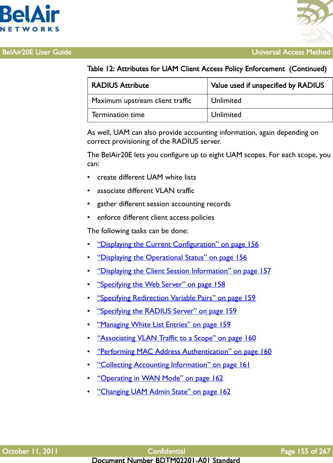 BelAir20E User Guide Universal Access MethodOctober 11, 2011 Confidential Page 155 of 267Document Number BDTM02201-A01 StandardAs well, UAM can also provide accounting information, again depending on correct provisioning of the RADIUS server.The BelAir20E lets you configure up to eight UAM scopes. For each scope, you can:• create different UAM white lists• associate different VLAN traffic• gather different session accounting records• enforce different client access policiesThe following tasks can be done:•“Displaying the Current Configuration” on page 156•“Displaying the Operational Status” on page 156•“Displaying the Client Session Information” on page 157•“Specifying the Web Server” on page 158•“Specifying Redirection Variable Pairs” on page 159•“Specifying the RADIUS Server” on page 159•“Managing White List Entries” on page 159•“Associating VLAN Traffic to a Scope” on page 160•“Performing MAC Address Authentication” on page 160•“Collecting Accounting Information” on page 161•“Operating in WAN Mode” on page 162•“Changing UAM Admin State” on page 162Maximum upstream client traffic UnlimitedTermination time UnlimitedTable 12: Attributes for UAM Client Access Policy Enforcement  (Continued)RADIUS Attribute Value used if unspecified by RADIUS