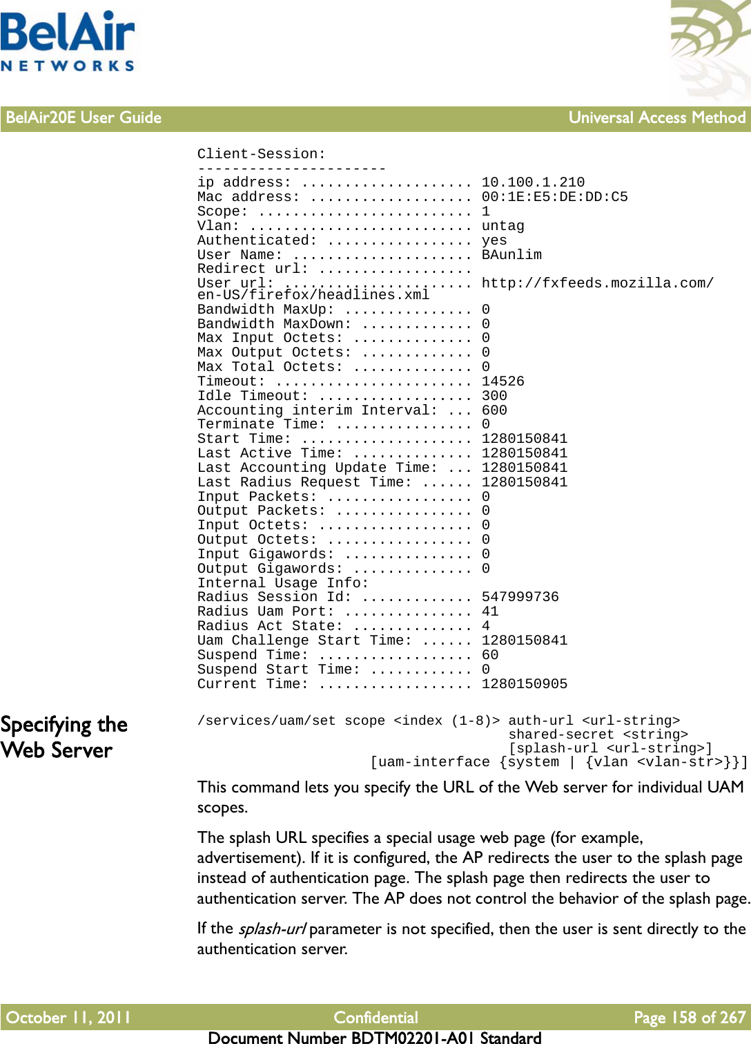 BelAir20E User Guide Universal Access MethodOctober 11, 2011 Confidential Page 158 of 267Document Number BDTM02201-A01 StandardClient-Session:----------------------ip address: .................... 10.100.1.210Mac address: ................... 00:1E:E5:DE:DD:C5Scope: ......................... 1Vlan: .......................... untagAuthenticated: ................. yesUser Name: ..................... BAunlimRedirect url: ..................User url: ...................... http://fxfeeds.mozilla.com/en-US/firefox/headlines.xmlBandwidth MaxUp: ............... 0Bandwidth MaxDown: ............. 0Max Input Octets: .............. 0Max Output Octets: ............. 0Max Total Octets: .............. 0Timeout: ....................... 14526Idle Timeout: .................. 300Accounting interim Interval: ... 600Terminate Time: ................ 0Start Time: .................... 1280150841Last Active Time: .............. 1280150841Last Accounting Update Time: ... 1280150841Last Radius Request Time: ...... 1280150841Input Packets: ................. 0Output Packets: ................ 0Input Octets: .................. 0Output Octets: ................. 0Input Gigawords: ............... 0Output Gigawords: .............. 0Internal Usage Info:Radius Session Id: ............. 547999736Radius Uam Port: ............... 41Radius Act State: .............. 4Uam Challenge Start Time: ...... 1280150841Suspend Time: .................. 60Suspend Start Time: ............ 0Current Time: .................. 1280150905Specifying the Web Server/services/uam/set scope &lt;index (1-8)&gt; auth-url &lt;url-string&gt;                                      shared-secret &lt;string&gt;                                      [splash-url &lt;url-string&gt;]                    [uam-interface {system | {vlan &lt;vlan-str&gt;}}]This command lets you specify the URL of the Web server for individual UAM scopes.The splash URL specifies a special usage web page (for example, advertisement). If it is configured, the AP redirects the user to the splash page instead of authentication page. The splash page then redirects the user to authentication server. The AP does not control the behavior of the splash page.If the splash-url parameter is not specified, then the user is sent directly to the authentication server.