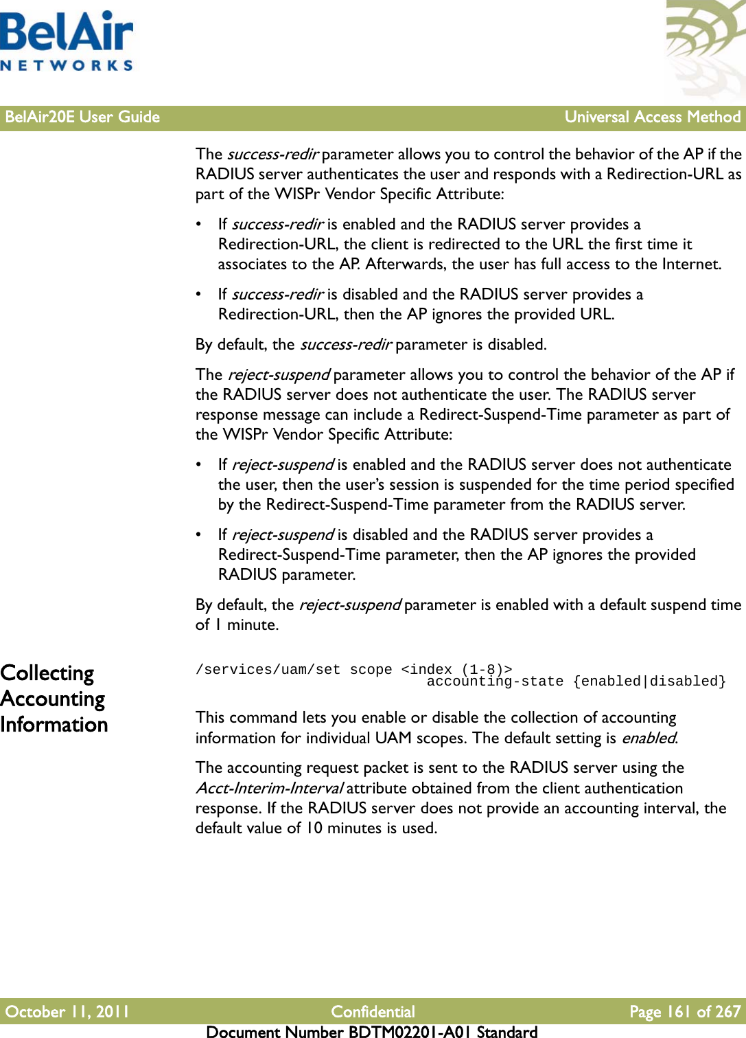 BelAir20E User Guide Universal Access MethodOctober 11, 2011 Confidential Page 161 of 267Document Number BDTM02201-A01 StandardThe success-redir parameter allows you to control the behavior of the AP if the RADIUS server authenticates the user and responds with a Redirection-URL as part of the WISPr Vendor Specific Attribute:• If success-redir is enabled and the RADIUS server provides a Redirection-URL, the client is redirected to the URL the first time it associates to the AP. Afterwards, the user has full access to the Internet. • If success-redir is disabled and the RADIUS server provides a Redirection-URL, then the AP ignores the provided URL.By default, the success-redir parameter is disabled.The reject-suspend parameter allows you to control the behavior of the AP if the RADIUS server does not authenticate the user. The RADIUS server response message can include a Redirect-Suspend-Time parameter as part of the WISPr Vendor Specific Attribute:• If reject-suspend is enabled and the RADIUS server does not authenticate the user, then the user’s session is suspended for the time period specified by the Redirect-Suspend-Time parameter from the RADIUS server.• If reject-suspend is disabled and the RADIUS server provides a Redirect-Suspend-Time parameter, then the AP ignores the provided RADIUS parameter.By default, the reject-suspend parameter is enabled with a default suspend time of 1 minute.Collecting Accounting Information/services/uam/set scope &lt;index (1-8)&gt;                            accounting-state {enabled|disabled}This command lets you enable or disable the collection of accounting information for individual UAM scopes. The default setting is enabled.The accounting request packet is sent to the RADIUS server using the Acct-Interim-Interval attribute obtained from the client authentication response. If the RADIUS server does not provide an accounting interval, the default value of 10 minutes is used.