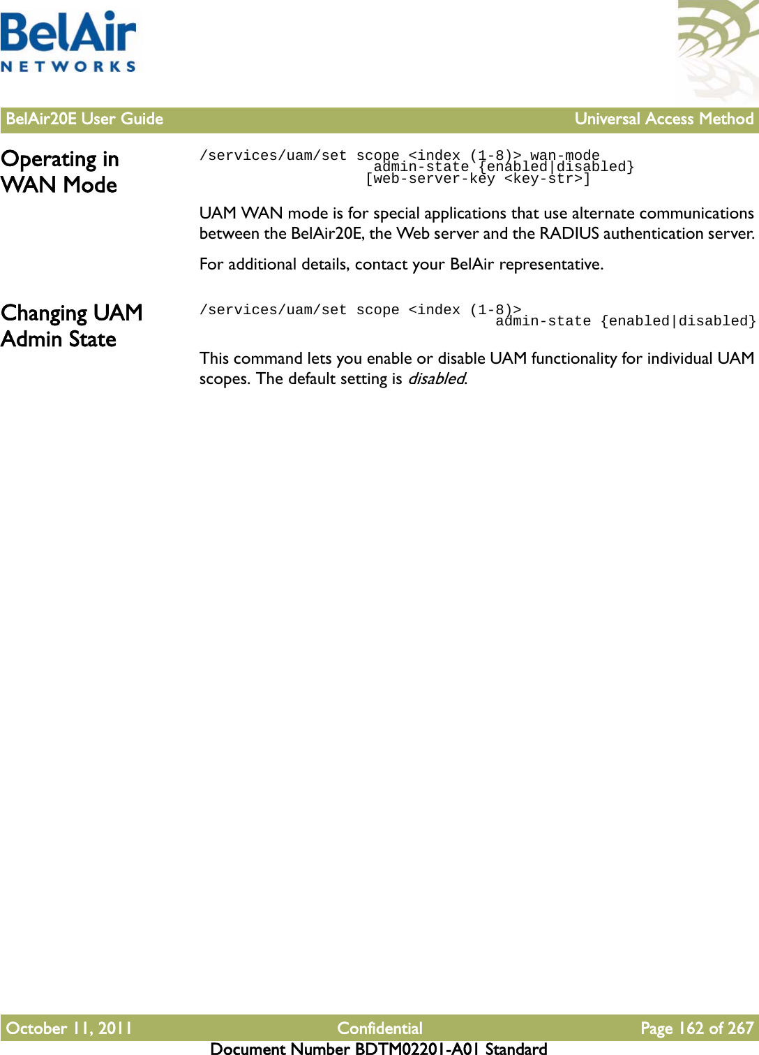 BelAir20E User Guide Universal Access MethodOctober 11, 2011 Confidential Page 162 of 267Document Number BDTM02201-A01 StandardOperating in WAN Mode/services/uam/set scope &lt;index (1-8)&gt; wan-mode                     admin-state {enabled|disabled}                   [web-server-key &lt;key-str&gt;]                   UAM WAN mode is for special applications that use alternate communications between the BelAir20E, the Web server and the RADIUS authentication server. For additional details, contact your BelAir representative.Changing UAM Admin State/services/uam/set scope &lt;index (1-8)&gt;                                   admin-state {enabled|disabled}This command lets you enable or disable UAM functionality for individual UAM scopes. The default setting is disabled.