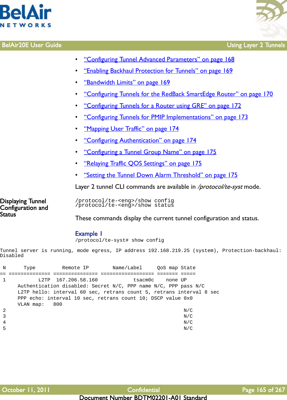 BelAir20E User Guide Using Layer 2 TunnelsOctober 11, 2011 Confidential Page 165 of 267Document Number BDTM02201-A01 Standard•“Configuring Tunnel Advanced Parameters” on page 168•“Enabling Backhaul Protection for Tunnels” on page 169•“Bandwidth Limits” on page 169•“Configuring Tunnels for the RedBack SmartEdge Router” on page 170•“Configuring Tunnels for a Router using GRE” on page 172•“Configuring Tunnels for PMIP Implementations” on page 173•“Mapping User Traffic” on page 174•“Configuring Authentication” on page 174•“Configuring a Tunnel Group Name” on page 175•“Relaying Traffic QOS Settings” on page 175•“Setting the Tunnel Down Alarm Threshold” on page 175Layer 2 tunnel CLI commands are available in /protocol/te-syst mode.Displaying Tunnel Configuration and Status/protocol/te-&lt;eng&gt;/show config/protocol/te-&lt;eng&gt;/show statusThese commands display the current tunnel configuration and status. Example 1/protocol/te-syst# show configTunnel server is running, mode egress, IP address 192.168.219.25 (system), Protection-backhaul: Disabled  N      Type         Remote IP        Name/Label     QoS map State== ============== =============== ================== ======= ===== 1           L2TP  167.206.58.160            tsacm0c    none UP      Authentication disabled: Secret N/C, PPP name N/C, PPP pass N/C      L2TP hello: interval 60 sec, retrans count 5, retrans interval 8 sec      PPP echo: interval 10 sec, retrans count 10; DSCP value 0x0      VLAN map:   800 2                                                            N/C 3                                                            N/C 4                                                            N/C 5                                                            N/C