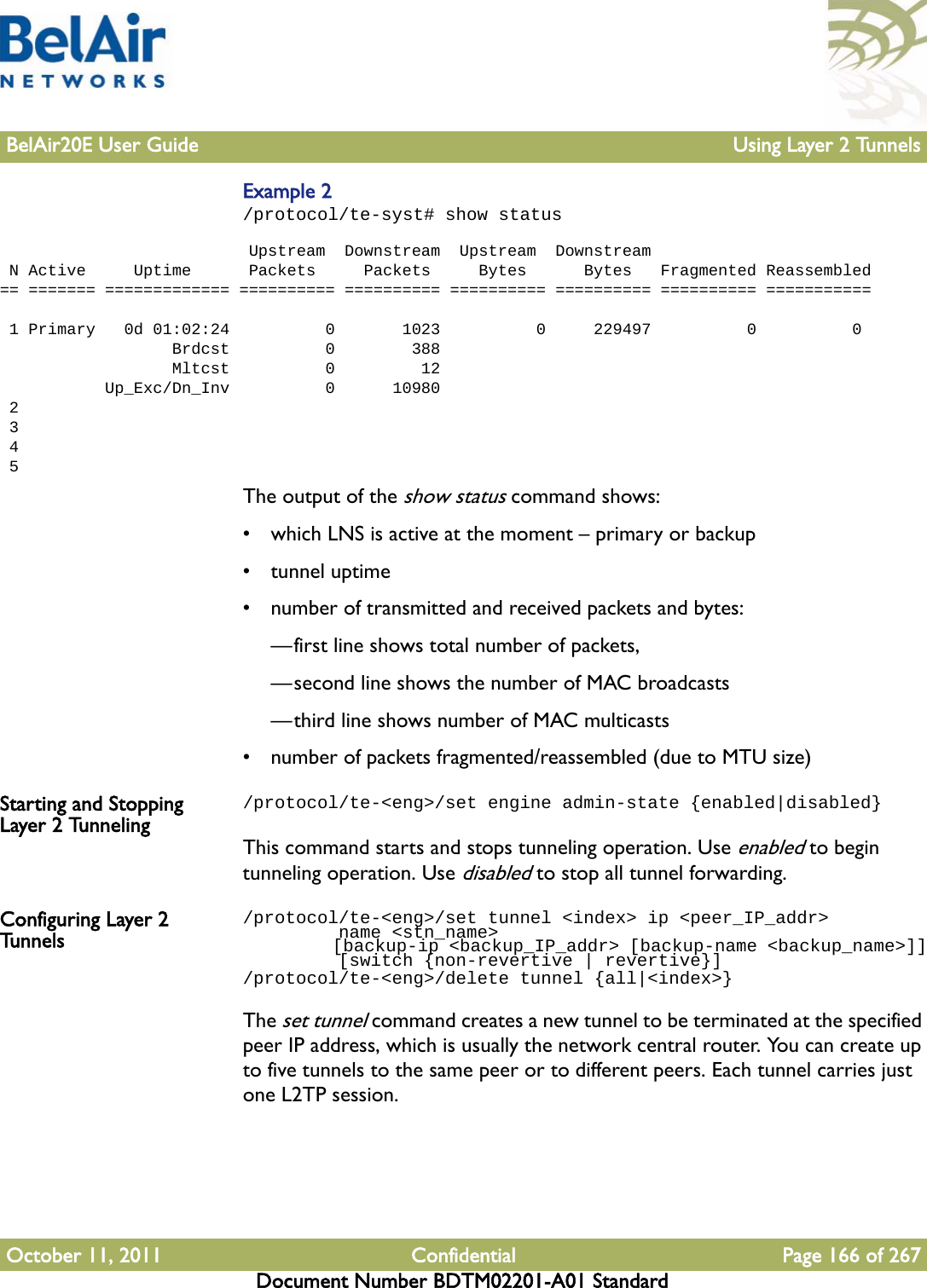 BelAir20E User Guide Using Layer 2 TunnelsOctober 11, 2011 Confidential Page 166 of 267Document Number BDTM02201-A01 StandardExample 2/protocol/te-syst# show status                           Upstream  Downstream  Upstream  Downstream N Active     Uptime      Packets     Packets     Bytes      Bytes   Fragmented Reassembled== ======= ============= ========== ========== ========== ========== ========== ===========  1 Primary   0d 01:02:24          0       1023          0     229497          0          0                  Brdcst          0        388                  Mltcst          0         12           Up_Exc/Dn_Inv          0      10980 2 3 4 5The output of the show status command shows:• which LNS is active at the moment – primary or backup• tunnel uptime• number of transmitted and received packets and bytes: —first line shows total number of packets, —second line shows the number of MAC broadcasts—third line shows number of MAC multicasts• number of packets fragmented/reassembled (due to MTU size)Starting and Stopping Layer 2 Tunneling/protocol/te-&lt;eng&gt;/set engine admin-state {enabled|disabled}This command starts and stops tunneling operation. Use enabled to begin tunneling operation. Use disabled to stop all tunnel forwarding.Configuring Layer 2 Tunnels/protocol/te-&lt;eng&gt;/set tunnel &lt;index&gt; ip &lt;peer_IP_addr&gt;         name &lt;stn_name&gt;         [backup-ip &lt;backup_IP_addr&gt; [backup-name &lt;backup_name&gt;]]         [switch {non-revertive | revertive}]/protocol/te-&lt;eng&gt;/delete tunnel {all|&lt;index&gt;}The set tunnel command creates a new tunnel to be terminated at the specified peer IP address, which is usually the network central router. You can create up to five tunnels to the same peer or to different peers. Each tunnel carries just one L2TP session.