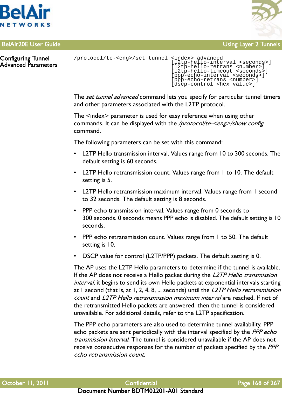 BelAir20E User Guide Using Layer 2 TunnelsOctober 11, 2011 Confidential Page 168 of 267Document Number BDTM02201-A01 StandardConfiguring Tunnel Advanced Parameters/protocol/te-&lt;eng&gt;/set tunnel &lt;index&gt; advanced                              [l2tp-hello-interval &lt;seconds&gt;]                              [l2tp-hello-retrans &lt;number&gt;]                              [l2tp-hello-timeout &lt;seconds&gt;]                              [ppp-echo-interval &lt;seconds&gt;]                              [ppp-echo-retrans &lt;number&gt;]                              [dscp-control &lt;hex value&gt;]The set tunnel advanced command lets you specify for particular tunnel timers and other parameters associated with the L2TP protocol.The &lt;index&gt; parameter is used for easy reference when using other commands. It can be displayed with the /protocol/te-&lt;eng&gt;/show config command. The following parameters can be set with this command:• L2TP Hello transmission interval. Values range from 10 to 300 seconds. The default setting is 60 seconds.• L2TP Hello retransmission count. Values range from 1 to 10. The default setting is 5.• L2TP Hello retransmission maximum interval. Values range from 1 second to 32 seconds. The default setting is 8 seconds.• PPP echo transmission interval. Values range from 0 seconds to 300 seconds. 0 seconds means PPP echo is disabled. The default setting is 10 seconds.• PPP echo retransmission count. Values range from 1 to 50. The default setting is 10.• DSCP value for control (L2TP/PPP) packets. The default setting is 0.The AP uses the L2TP Hello parameters to determine if the tunnel is available. If the AP does not receive a Hello packet during the L2TP Hello transmission interval, it begins to send its own Hello packets at exponential intervals starting at 1 second (that is, at 1, 2, 4, 8, ... seconds) until the L2TP Hello retransmission count and L2TP Hello retransmission maximum interval are reached. If not of the retransmitted Hello packets are answered, then the tunnel is considered unavailable. For additional details, refer to the L2TP specification.The PPP echo parameters are also used to determine tunnel availability. PPP echo packets are sent periodically with the interval specified by the PPP echo transmission interval. The tunnel is considered unavailable if the AP does not receive consecutive responses for the number of packets specified by the PPP echo retransmission count.