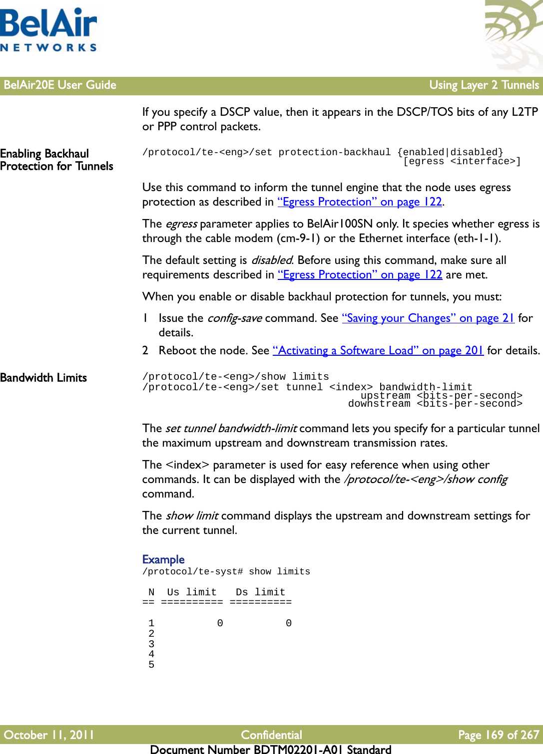 BelAir20E User Guide Using Layer 2 TunnelsOctober 11, 2011 Confidential Page 169 of 267Document Number BDTM02201-A01 StandardIf you specify a DSCP value, then it appears in the DSCP/TOS bits of any L2TP or PPP control packets. Enabling Backhaul Protection for Tunnels/protocol/te-&lt;eng&gt;/set protection-backhaul {enabled|disabled}                                            [egress &lt;interface&gt;]Use this command to inform the tunnel engine that the node uses egress protection as described in “Egress Protection” on page 122. The egress parameter applies to BelAir100SN only. It species whether egress is through the cable modem (cm-9-1) or the Ethernet interface (eth-1-1). The default setting is disabled. Before using this command, make sure all requirements described in “Egress Protection” on page 122 are met.When you enable or disable backhaul protection for tunnels, you must:1 Issue the config-save command. See “Saving your Changes” on page 21 for details.2 Reboot the node. See “Activating a Software Load” on page 201 for details.Bandwidth Limits /protocol/te-&lt;eng&gt;/show limits/protocol/te-&lt;eng&gt;/set tunnel &lt;index&gt; bandwidth-limit                                   upstream &lt;bits-per-second&gt;                                 downstream &lt;bits-per-second&gt;The set tunnel bandwidth-limit command lets you specify for a particular tunnel the maximum upstream and downstream transmission rates. The &lt;index&gt; parameter is used for easy reference when using other commands. It can be displayed with the /protocol/te-&lt;eng&gt;/show config command.The show limit command displays the upstream and downstream settings for the current tunnel.Example/protocol/te-syst# show limits N  Us limit   Ds limit== ========== ==========  1          0          0 2 3 4 5