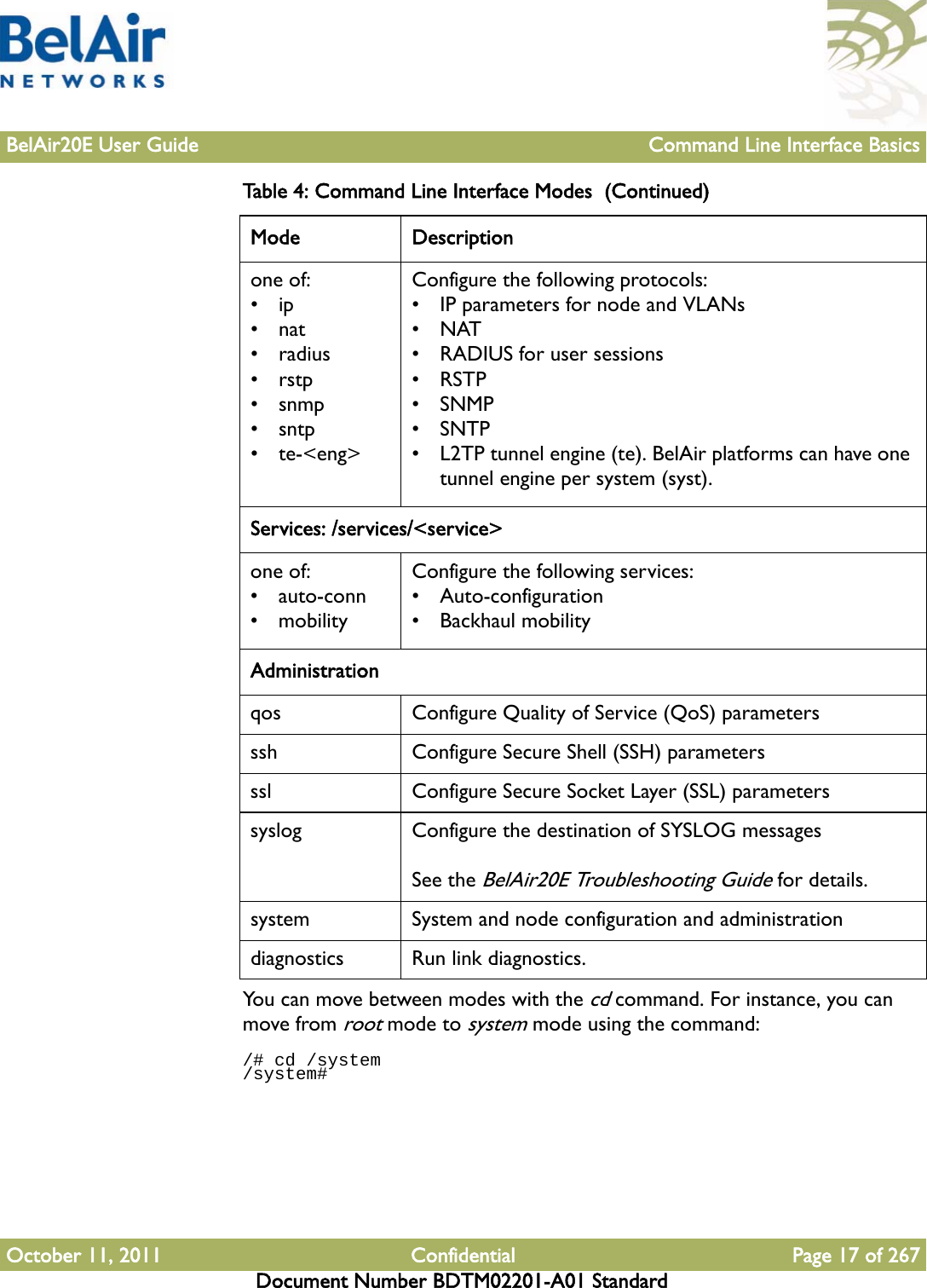 BelAir20E User Guide Command Line Interface BasicsOctober 11, 2011 Confidential Page 17 of 267Document Number BDTM02201-A01 StandardYou can move between modes with the cd command. For instance, you can move from root mode to system mode using the command:/# cd /system/system# one of:•ip•nat•radius•rstp• snmp• sntp• te-&lt;eng&gt;Configure the following protocols:• IP parameters for node and VLANs•NAT• RADIUS for user sessions•RSTP• SNMP•SNTP• L2TP tunnel engine (te). BelAir platforms can have one tunnel engine per system (syst).Services: /services/&lt;service&gt;one of:• auto-conn• mobilityConfigure the following services:• Auto-configuration•Backhaul mobilityAdministrationqos Configure Quality of Service (QoS) parametersssh Configure Secure Shell (SSH) parametersssl Configure Secure Socket Layer (SSL) parameterssyslog Configure the destination of SYSLOG messagesSee the BelAir20E Troubleshooting Guide for details.system System and node configuration and administrationdiagnostics Run link diagnostics.Table 4: Command Line Interface Modes  (Continued) Mode Description