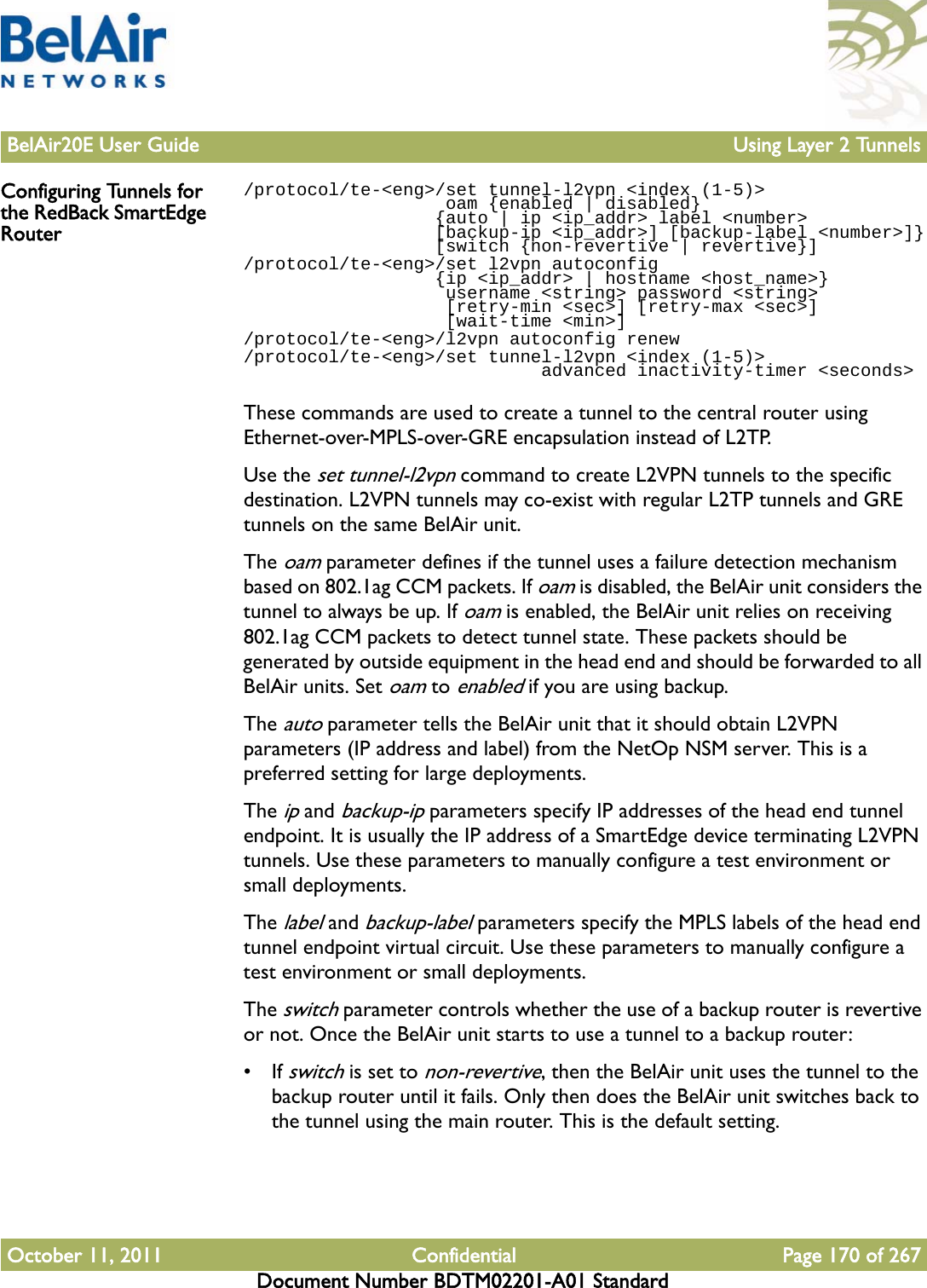 BelAir20E User Guide Using Layer 2 TunnelsOctober 11, 2011 Confidential Page 170 of 267Document Number BDTM02201-A01 StandardConfiguring Tunnels for the RedBack SmartEdge Router/protocol/te-&lt;eng&gt;/set tunnel-l2vpn &lt;index (1-5)&gt;                    oam {enabled | disabled}                   {auto | ip &lt;ip_addr&gt; label &lt;number&gt;                   [backup-ip &lt;ip_addr&gt;] [backup-label &lt;number&gt;]}                  [switch {non-revertive | revertive}]/protocol/te-&lt;eng&gt;/set l2vpn autoconfig                   {ip &lt;ip_addr&gt; | hostname &lt;host_name&gt;}                     username &lt;string&gt; password &lt;string&gt;                    [retry-min &lt;sec&gt;] [retry-max &lt;sec&gt;]                    [wait-time &lt;min&gt;]/protocol/te-&lt;eng&gt;/l2vpn autoconfig renew/protocol/te-&lt;eng&gt;/set tunnel-l2vpn &lt;index (1-5)&gt;                             advanced inactivity-timer &lt;seconds&gt;These commands are used to create a tunnel to the central router using Ethernet-over-MPLS-over-GRE encapsulation instead of L2TP.Use the set tunnel-l2vpn command to create L2VPN tunnels to the specific destination. L2VPN tunnels may co-exist with regular L2TP tunnels and GRE tunnels on the same BelAir unit.The oam parameter defines if the tunnel uses a failure detection mechanism based on 802.1ag CCM packets. If oam is disabled, the BelAir unit considers the tunnel to always be up. If oam is enabled, the BelAir unit relies on receiving 802.1ag CCM packets to detect tunnel state. These packets should be generated by outside equipment in the head end and should be forwarded to all BelAir units. Set oam to enabled if you are using backup.The auto parameter tells the BelAir unit that it should obtain L2VPN parameters (IP address and label) from the NetOp NSM server. This is a preferred setting for large deployments.The ip and backup-ip parameters specify IP addresses of the head end tunnel endpoint. It is usually the IP address of a SmartEdge device terminating L2VPN tunnels. Use these parameters to manually configure a test environment or small deployments.The label and backup-label parameters specify the MPLS labels of the head end tunnel endpoint virtual circuit. Use these parameters to manually configure a test environment or small deployments.The switch parameter controls whether the use of a backup router is revertive or not. Once the BelAir unit starts to use a tunnel to a backup router:• If switch is set to non-revertive, then the BelAir unit uses the tunnel to the backup router until it fails. Only then does the BelAir unit switches back to the tunnel using the main router. This is the default setting.