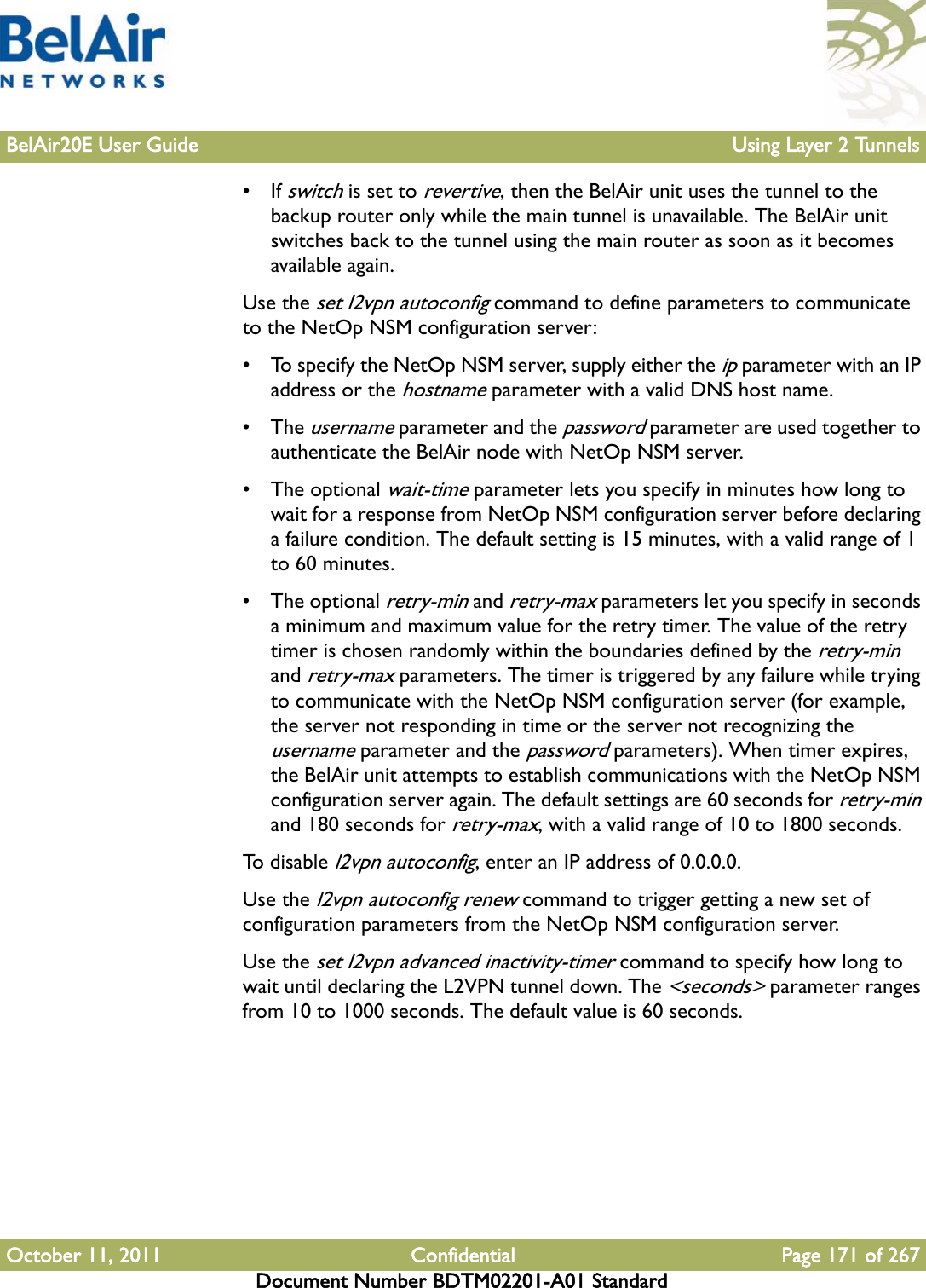 BelAir20E User Guide Using Layer 2 TunnelsOctober 11, 2011 Confidential Page 171 of 267Document Number BDTM02201-A01 Standard• If switch is set to revertive, then the BelAir unit uses the tunnel to the backup router only while the main tunnel is unavailable. The BelAir unit switches back to the tunnel using the main router as soon as it becomes available again.Use the set l2vpn autoconfig command to define parameters to communicate to the NetOp NSM configuration server:• To specify the NetOp NSM server, supply either the ip parameter with an IP address or the hostname parameter with a valid DNS host name.• The username parameter and the password parameter are used together to authenticate the BelAir node with NetOp NSM server. • The optional wait-time parameter lets you specify in minutes how long to wait for a response from NetOp NSM configuration server before declaring a failure condition. The default setting is 15 minutes, with a valid range of 1 to 60 minutes.• The optional retry-min and retry-max parameters let you specify in seconds a minimum and maximum value for the retry timer. The value of the retry timer is chosen randomly within the boundaries defined by the retry-min and retry-max parameters. The timer is triggered by any failure while trying to communicate with the NetOp NSM configuration server (for example, the server not responding in time or the server not recognizing the username parameter and the password parameters). When timer expires, the BelAir unit attempts to establish communications with the NetOp NSM configuration server again. The default settings are 60 seconds for retry-min and 180 seconds for retry-max, with a valid range of 10 to 1800 seconds.To  d i sa b l e  l2vpn autoconfig, enter an IP address of 0.0.0.0.Use the l2vpn autoconfig renew command to trigger getting a new set of configuration parameters from the NetOp NSM configuration server.Use the set l2vpn advanced inactivity-timer command to specify how long to wait until declaring the L2VPN tunnel down. The &lt;seconds&gt; parameter ranges from 10 to 1000 seconds. The default value is 60 seconds.