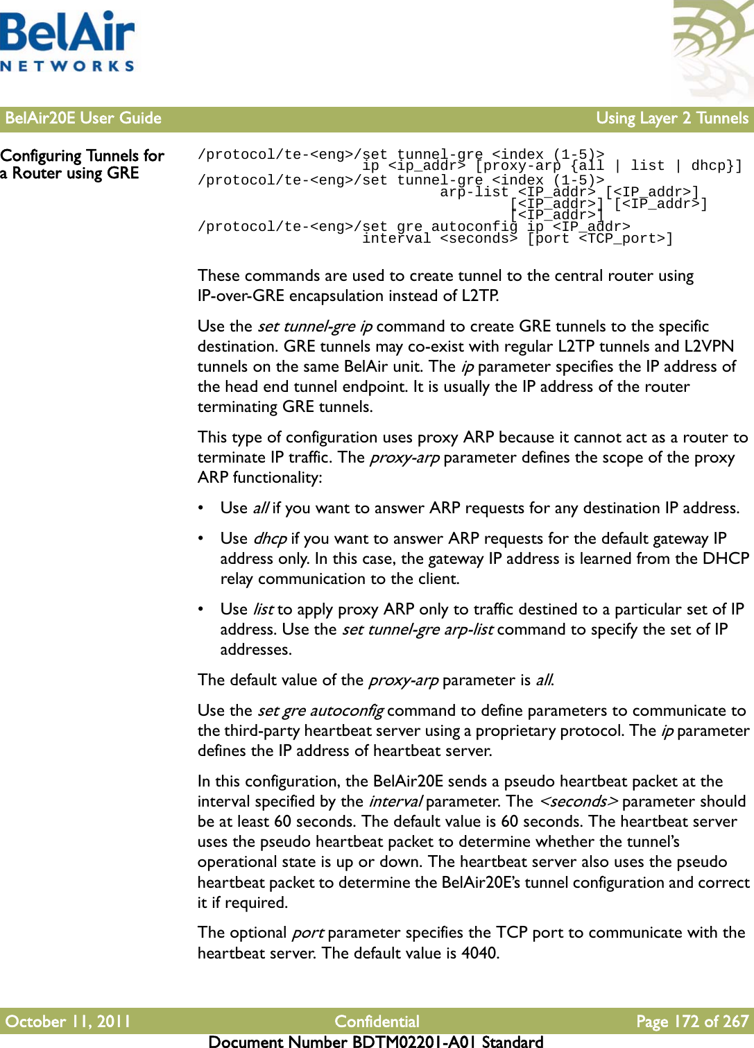 BelAir20E User Guide Using Layer 2 TunnelsOctober 11, 2011 Confidential Page 172 of 267Document Number BDTM02201-A01 StandardConfiguring Tunnels for a Router using GRE/protocol/te-&lt;eng&gt;/set tunnel-gre &lt;index (1-5)&gt;                    ip &lt;ip_addr&gt; [proxy-arp {all | list | dhcp}]/protocol/te-&lt;eng&gt;/set tunnel-gre &lt;index (1-5)&gt;                             arp-list &lt;IP_addr&gt; [&lt;IP_addr&gt;]                                    [&lt;IP_addr&gt;] [&lt;IP_addr&gt;]                                    [&lt;IP_addr&gt;]/protocol/te-&lt;eng&gt;/set gre autoconfig ip &lt;IP_addr&gt;                    interval &lt;seconds&gt; [port &lt;TCP_port&gt;]These commands are used to create tunnel to the central router using IP-over-GRE encapsulation instead of L2TP.Use the set tunnel-gre ip command to create GRE tunnels to the specific destination. GRE tunnels may co-exist with regular L2TP tunnels and L2VPN tunnels on the same BelAir unit. The ip parameter specifies the IP address of the head end tunnel endpoint. It is usually the IP address of the router terminating GRE tunnels.This type of configuration uses proxy ARP because it cannot act as a router to terminate IP traffic. The proxy-arp parameter defines the scope of the proxy ARP functionality:•Use all if you want to answer ARP requests for any destination IP address.•Use dhcp if you want to answer ARP requests for the default gateway IP address only. In this case, the gateway IP address is learned from the DHCP relay communication to the client.•Use list to apply proxy ARP only to traffic destined to a particular set of IP address. Use the set tunnel-gre arp-list command to specify the set of IP addresses. The default value of the proxy-arp parameter is all.Use the set gre autoconfig command to define parameters to communicate to the third-party heartbeat server using a proprietary protocol. The ip parameter defines the IP address of heartbeat server. In this configuration, the BelAir20E sends a pseudo heartbeat packet at the interval specified by the interval parameter. The &lt;seconds&gt; parameter should be at least 60 seconds. The default value is 60 seconds. The heartbeat server uses the pseudo heartbeat packet to determine whether the tunnel’s operational state is up or down. The heartbeat server also uses the pseudo heartbeat packet to determine the BelAir20E’s tunnel configuration and correct it if required.The optional port parameter specifies the TCP port to communicate with the heartbeat server. The default value is 4040.