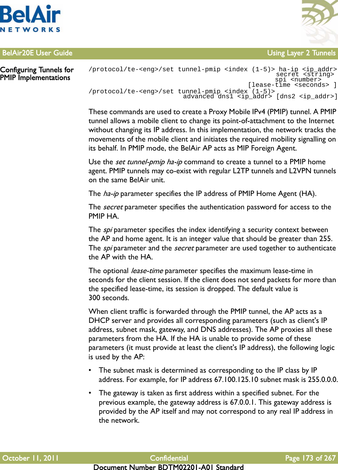 BelAir20E User Guide Using Layer 2 TunnelsOctober 11, 2011 Confidential Page 173 of 267Document Number BDTM02201-A01 StandardConfiguring Tunnels for PMIP Implementations/protocol/te-&lt;eng&gt;/set tunnel-pmip &lt;index (1-5)&gt; ha-ip &lt;ip_addr&gt;                                                 secret &lt;string&gt;                                                 spi &lt;number&gt;                                         [lease-time &lt;seconds&gt; ]/protocol/te-&lt;eng&gt;/set tunnel-pmip &lt;index (1-5)&gt;                          advanced dns1 &lt;ip_addr&gt; [dns2 &lt;ip_addr&gt;]These commands are used to create a Proxy Mobile IPv4 (PMIP) tunnel. A PMIP tunnel allows a mobile client to change its point-of-attachment to the Internet without changing its IP address. In this implementation, the network tracks the movements of the mobile client and initiates the required mobility signalling on its behalf. In PMIP mode, the BelAir AP acts as MIP Foreign Agent.Use the set tunnel-pmip ha-ip command to create a tunnel to a PMIP home agent. PMIP tunnels may co-exist with regular L2TP tunnels and L2VPN tunnels on the same BelAir unit. The ha-ip parameter specifies the IP address of PMIP Home Agent (HA). The secret parameter specifies the authentication password for access to the PMIP HA. The spi parameter specifies the index identifying a security context between the AP and home agent. It is an integer value that should be greater than 255. The spi parameter and the secret parameter are used together to authenticate the AP with the HA.The optional lease-time parameter specifies the maximum lease-time in seconds for the client session. If the client does not send packets for more than the specified lease-time, its session is dropped. The default value is 300 seconds. When client traffic is forwarded through the PMIP tunnel, the AP acts as a DHCP server and provides all corresponding parameters (such as client&apos;s IP address, subnet mask, gateway, and DNS addresses). The AP proxies all these parameters from the HA. If the HA is unable to provide some of these parameters (it must provide at least the client&apos;s IP address), the following logic is used by the AP:• The subnet mask is determined as corresponding to the IP class by IP address. For example, for IP address 67.100.125.10 subnet mask is 255.0.0.0.• The gateway is taken as first address within a specified subnet. For the previous example, the gateway address is 67.0.0.1. This gateway address is provided by the AP itself and may not correspond to any real IP address in the network.