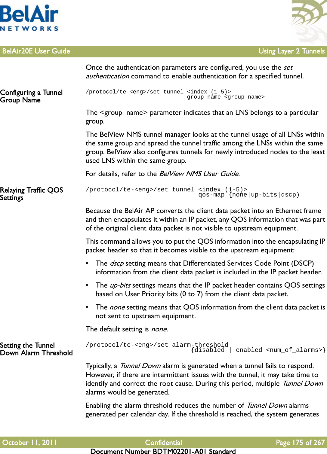 BelAir20E User Guide Using Layer 2 TunnelsOctober 11, 2011 Confidential Page 175 of 267Document Number BDTM02201-A01 StandardOnce the authentication parameters are configured, you use the set authentication command to enable authentication for a specified tunnel.Configuring a Tunnel Group Name/protocol/te-&lt;eng&gt;/set tunnel &lt;index (1-5)&gt;                               group-name &lt;group_name&gt;The &lt;group_name&gt; parameter indicates that an LNS belongs to a particular group. The BelView NMS tunnel manager looks at the tunnel usage of all LNSs within the same group and spread the tunnel traffic among the LNSs within the same group. BelView also configures tunnels for newly introduced nodes to the least used LNS within the same group.For details, refer to the BelView NMS User Guide.Relaying Traffic QOS Settings/protocol/te-&lt;eng&gt;/set tunnel &lt;index (1-5)&gt;                               qos-map {none|up-bits|dscp)Because the BelAir AP converts the client data packet into an Ethernet frame and then encapsulates it within an IP packet, any QOS information that was part of the original client data packet is not visible to upstream equipment. This command allows you to put the QOS information into the encapsulating IP packet header so that it becomes visible to the upstream equipment: • The dscp setting means that Differentiated Services Code Point (DSCP) information from the client data packet is included in the IP packet header.• The up-bits settings means that the IP packet header contains QOS settings based on User Priority bits (0 to 7) from the client data packet.• The none setting means that QOS information from the client data packet is not sent to upstream equipment.The default setting is none.Setting the Tunnel Down Alarm Threshold/protocol/te-&lt;eng&gt;/set alarm-threshold                             {disabled | enabled &lt;num_of_alarms&gt;}Typica l ly, a Tunnel Down alarm is generated when a tunnel fails to respond. However, if there are intermittent issues with the tunnel, it may take time to identify and correct the root cause. During this period, multiple Tunnel Down alarms would be generated.Enabling the alarm threshold reduces the number of Tunnel Down alarms generated per calendar day. If the threshold is reached, the system generates 