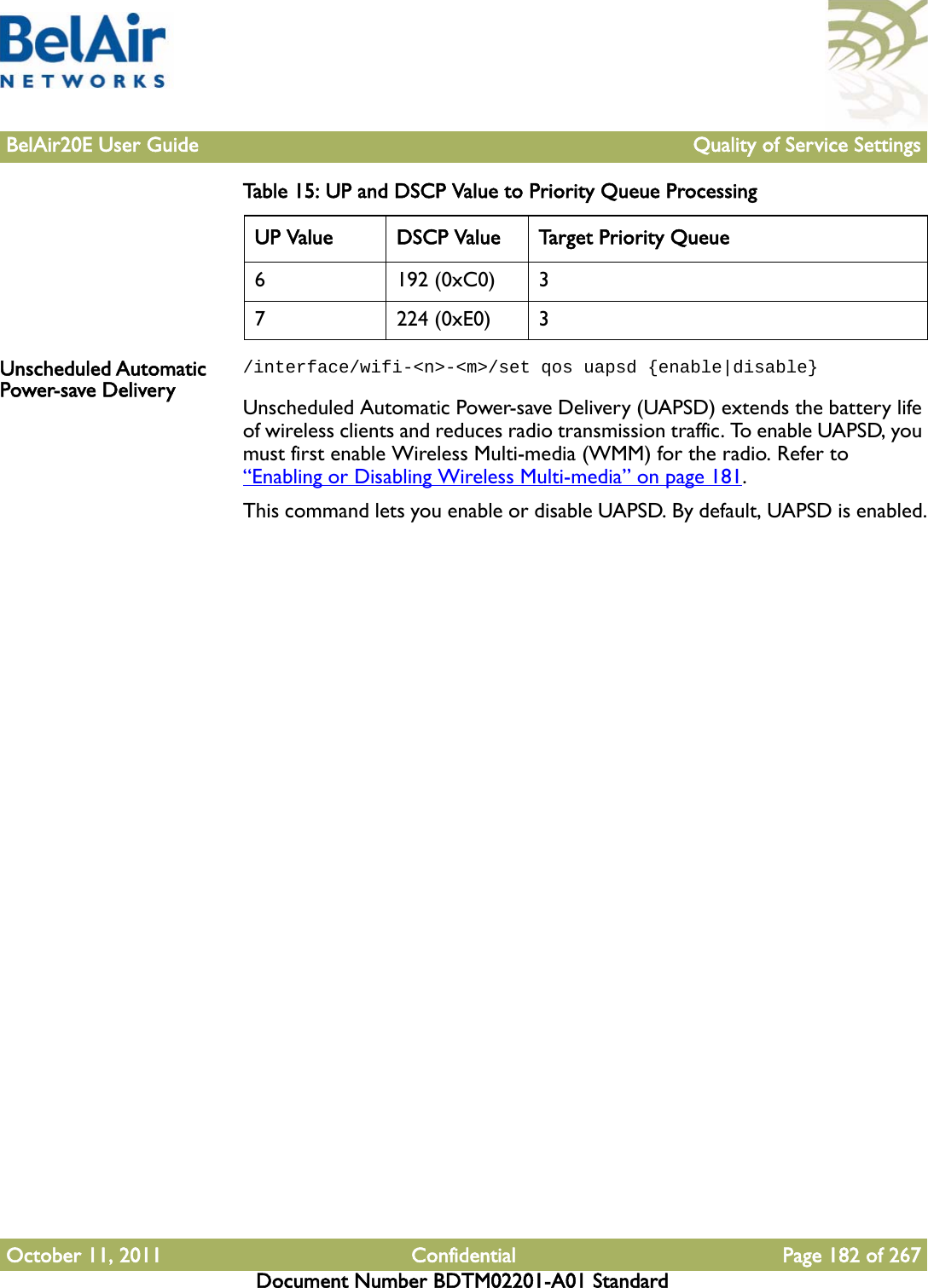 BelAir20E User Guide Quality of Service SettingsOctober 11, 2011 Confidential Page 182 of 267Document Number BDTM02201-A01 StandardUnscheduled Automatic Power-save Delivery/interface/wifi-&lt;n&gt;-&lt;m&gt;/set qos uapsd {enable|disable}Unscheduled Automatic Power-save Delivery (UAPSD) extends the battery life of wireless clients and reduces radio transmission traffic. To enable UAPSD, you must first enable Wireless Multi-media (WMM) for the radio. Refer to “Enabling or Disabling Wireless Multi-media” on page 181.This command lets you enable or disable UAPSD. By default, UAPSD is enabled.6 192 (0xC0) 37 224 (0xE0) 3Table 15: UP and DSCP Value to Priority Queue ProcessingUP Value DSCP Value Target Priority Queue