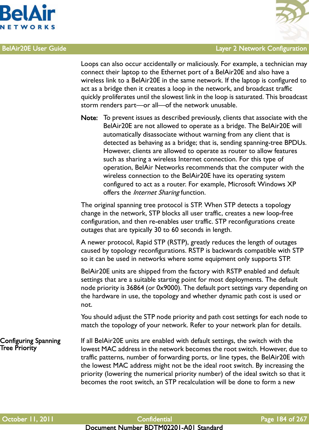 BelAir20E User Guide Layer 2 Network ConfigurationOctober 11, 2011 Confidential Page 184 of 267Document Number BDTM02201-A01 StandardLoops can also occur accidentally or maliciously. For example, a technician may connect their laptop to the Ethernet port of a BelAir20E and also have a wireless link to a BelAir20E in the same network. If the laptop is configured to act as a bridge then it creates a loop in the network, and broadcast traffic quickly proliferates until the slowest link in the loop is saturated. This broadcast storm renders part—or all—of the network unusable.Note: To prevent issues as described previously, clients that associate with the BelAir20E are not allowed to operate as a bridge. The BelAir20E will automatically disassociate without warning from any client that is detected as behaving as a bridge; that is, sending spanning-tree BPDUs. However, clients are allowed to operate as router to allow features such as sharing a wireless Internet connection. For this type of operation, BelAir Networks recommends that the computer with the wireless connection to the BelAir20E have its operating system configured to act as a router. For example, Microsoft Windows XP offers the Internet Sharing function.The original spanning tree protocol is STP. When STP detects a topology change in the network, STP blocks all user traffic, creates a new loop-free configuration, and then re-enables user traffic. STP reconfigurations create outages that are typically 30 to 60 seconds in length.A newer protocol, Rapid STP (RSTP), greatly reduces the length of outages caused by topology reconfigurations. RSTP is backwards compatible with STP so it can be used in networks where some equipment only supports STP.BelAir20E units are shipped from the factory with RSTP enabled and default settings that are a suitable starting point for most deployments. The default node priority is 36864 (or 0x9000). The default port settings vary depending on the hardware in use, the topology and whether dynamic path cost is used or not.You should adjust the STP node priority and path cost settings for each node to match the topology of your network. Refer to your network plan for details.Configuring Spanning Tree Priority If all BelAir20E units are enabled with default settings, the switch with the lowest MAC address in the network becomes the root switch. However, due to traffic patterns, number of forwarding ports, or line types, the BelAir20E with the lowest MAC address might not be the ideal root switch. By increasing the priority (lowering the numerical priority number) of the ideal switch so that it becomes the root switch, an STP recalculation will be done to form a new 