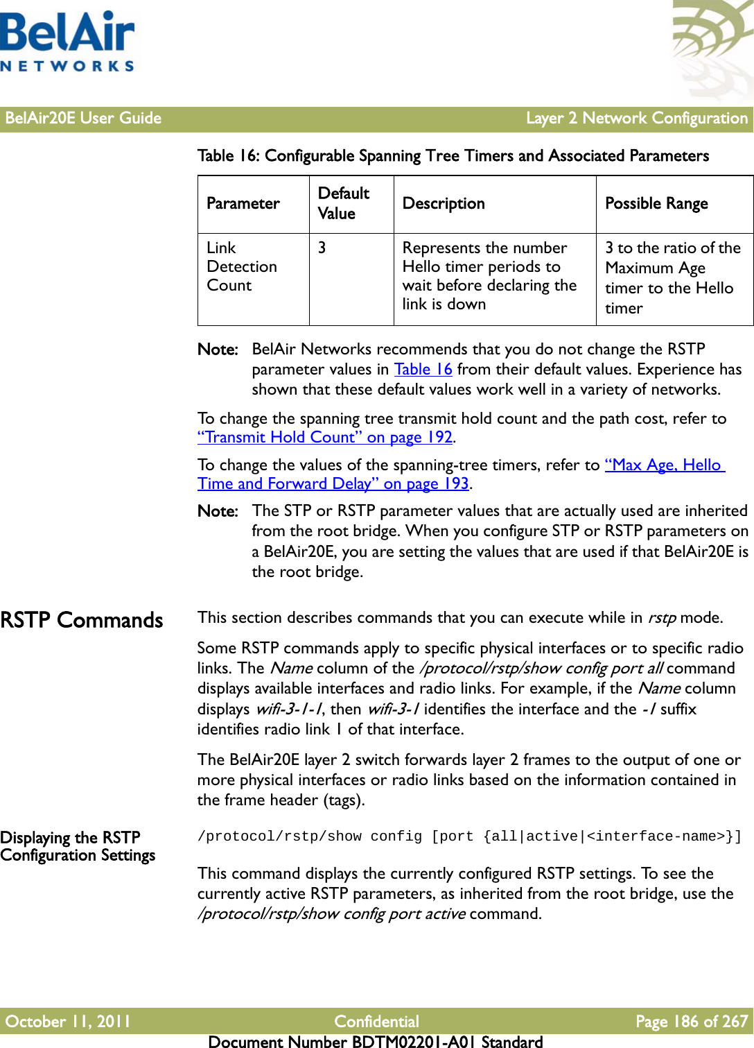 BelAir20E User Guide Layer 2 Network ConfigurationOctober 11, 2011 Confidential Page 186 of 267Document Number BDTM02201-A01 StandardNote: BelAir Networks recommends that you do not change the RSTP parameter values in Table 16 from their default values. Experience has shown that these default values work well in a variety of networks.To change the spanning tree transmit hold count and the path cost, refer to “Transmit Hold Count” on page 192. To change the values of the spanning-tree timers, refer to “Max Age, Hello Time and Forward Delay” on page 193.Note: The STP or RSTP parameter values that are actually used are inherited from the root bridge. When you configure STP or RSTP parameters on a BelAir20E, you are setting the values that are used if that BelAir20E is the root bridge.RSTP Commands This section describes commands that you can execute while in rstp mode. Some RSTP commands apply to specific physical interfaces or to specific radio links. The Name column of the /protocol/rstp/show config port all command displays available interfaces and radio links. For example, if the Name column displays wifi-3-1-1, then wifi-3-1 identifies the interface and the -1 suffix identifies radio link 1 of that interface.The BelAir20E layer 2 switch forwards layer 2 frames to the output of one or more physical interfaces or radio links based on the information contained in the frame header (tags).Displaying the RSTP Configuration Settings/protocol/rstp/show config [port {all|active|&lt;interface-name&gt;}]This command displays the currently configured RSTP settings. To see the currently active RSTP parameters, as inherited from the root bridge, use the /protocol/rstp/show config port active command.Link Detection Count3  Represents the number Hello timer periods to wait before declaring the link is down3 to the ratio of the Maximum Age timer to the Hello timerTable 16: Configurable Spanning Tree Timers and Associated Parameters  Parameter Default Value Description Possible Range