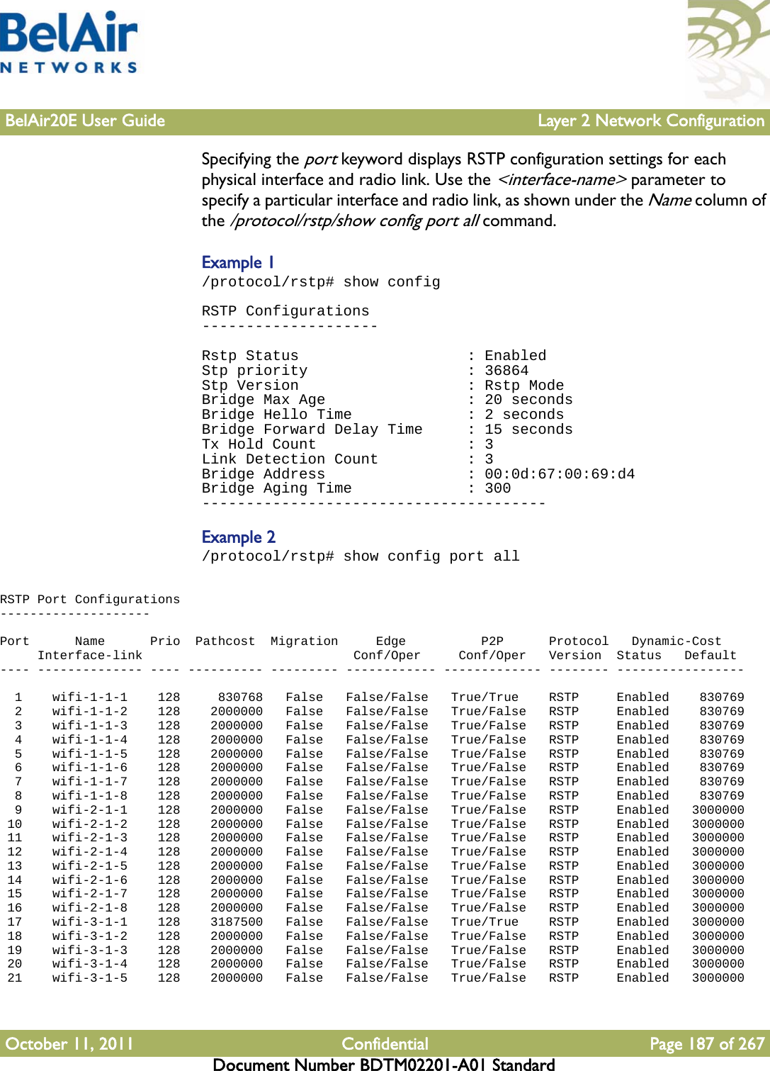 BelAir20E User Guide Layer 2 Network ConfigurationOctober 11, 2011 Confidential Page 187 of 267Document Number BDTM02201-A01 StandardSpecifying the port keyword displays RSTP configuration settings for each physical interface and radio link. Use the &lt;interface-name&gt; parameter to specify a particular interface and radio link, as shown under the Name column of the /protocol/rstp/show config port all command.Example 1/protocol/rstp# show configRSTP Configurations--------------------Rstp Status                   : EnabledStp priority                  : 36864Stp Version                   : Rstp ModeBridge Max Age                : 20 secondsBridge Hello Time             : 2 secondsBridge Forward Delay Time     : 15 secondsTx Hold Count                 : 3Link Detection Count          : 3Bridge Address                : 00:0d:67:00:69:d4Bridge Aging Time             : 300---------------------------------------Example 2/protocol/rstp# show config port allRSTP Port Configurations--------------------Port      Name      Prio  Pathcost  Migration     Edge          P2P      Protocol   Dynamic-Cost     Interface-link                            Conf/Oper     Conf/Oper   Version  Status   Default---- -------------- ---- ---------- --------- ------------ ------------- -------- -----------------  1    wifi-1-1-1    128     830768   False   False/False   True/True    RSTP     Enabled    830769  2    wifi-1-1-2    128    2000000   False   False/False   True/False   RSTP     Enabled    830769  3    wifi-1-1-3    128    2000000   False   False/False   True/False   RSTP     Enabled    830769  4    wifi-1-1-4    128    2000000   False   False/False   True/False   RSTP     Enabled    830769  5    wifi-1-1-5    128    2000000   False   False/False   True/False   RSTP     Enabled    830769  6    wifi-1-1-6    128    2000000   False   False/False   True/False   RSTP     Enabled    830769  7    wifi-1-1-7    128    2000000   False   False/False   True/False   RSTP     Enabled    830769  8    wifi-1-1-8    128    2000000   False   False/False   True/False   RSTP     Enabled    830769  9    wifi-2-1-1    128    2000000   False   False/False   True/False   RSTP     Enabled   3000000 10    wifi-2-1-2    128    2000000   False   False/False   True/False   RSTP     Enabled   3000000 11    wifi-2-1-3    128    2000000   False   False/False   True/False   RSTP     Enabled   3000000 12    wifi-2-1-4    128    2000000   False   False/False   True/False   RSTP     Enabled   3000000 13    wifi-2-1-5    128    2000000   False   False/False   True/False   RSTP     Enabled   3000000 14    wifi-2-1-6    128    2000000   False   False/False   True/False   RSTP     Enabled   3000000 15    wifi-2-1-7    128    2000000   False   False/False   True/False   RSTP     Enabled   3000000 16    wifi-2-1-8    128    2000000   False   False/False   True/False   RSTP     Enabled   3000000 17    wifi-3-1-1    128    3187500   False   False/False   True/True    RSTP     Enabled   3000000 18    wifi-3-1-2    128    2000000   False   False/False   True/False   RSTP     Enabled   3000000 19    wifi-3-1-3    128    2000000   False   False/False   True/False   RSTP     Enabled   3000000 20    wifi-3-1-4    128    2000000   False   False/False   True/False   RSTP     Enabled   3000000 21    wifi-3-1-5    128    2000000   False   False/False   True/False   RSTP     Enabled   3000000