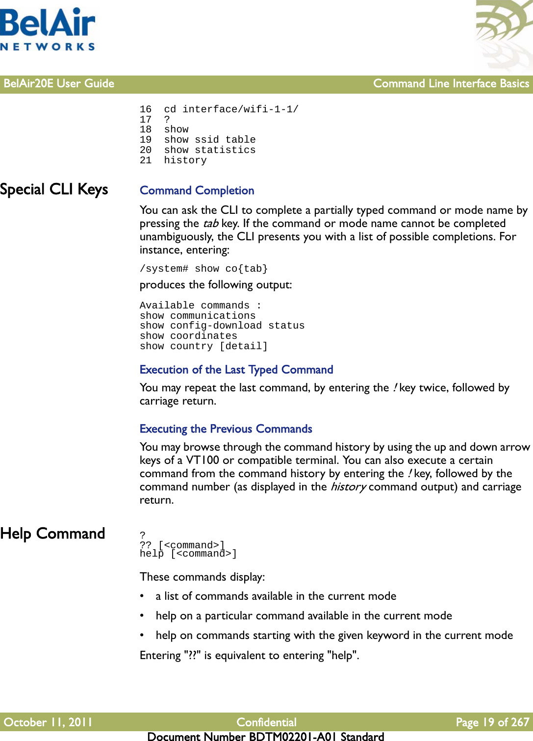 BelAir20E User Guide Command Line Interface BasicsOctober 11, 2011 Confidential Page 19 of 267Document Number BDTM02201-A01 Standard16  cd interface/wifi-1-1/17  ?18  show19  show ssid table20  show statistics21  historySpecial CLI Keys  Command CompletionYou can ask the CLI to complete a partially typed command or mode name by pressing the tab key. If the command or mode name cannot be completed unambiguously, the CLI presents you with a list of possible completions. For instance, entering:/system# show co{tab}produces the following output:Available commands :show communicationsshow config-download statusshow coordinatesshow country [detail]Execution of the Last Typed CommandYou may repeat the last command, by entering the ! key twice, followed by carriage return.Executing the Previous CommandsYou may browse through the command history by using the up and down arrow keys of a VT100 or compatible terminal. You can also execute a certain command from the command history by entering the ! key, followed by the command number (as displayed in the history command output) and carriage return.Help Command ??? [&lt;command&gt;]help [&lt;command&gt;]These commands display:• a list of commands available in the current mode• help on a particular command available in the current mode• help on commands starting with the given keyword in the current modeEntering &quot;??&quot; is equivalent to entering &quot;help&quot;.