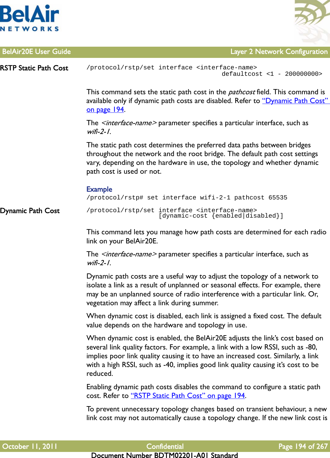 BelAir20E User Guide Layer 2 Network ConfigurationOctober 11, 2011 Confidential Page 194 of 267Document Number BDTM02201-A01 StandardRSTP Static Path Cost /protocol/rstp/set interface &lt;interface-name&gt;                                    defaultcost &lt;1 - 200000000&gt;This command sets the static path cost in the pathcost field. This command is available only if dynamic path costs are disabled. Refer to “Dynamic Path Cost” on page 194.The &lt;interface-name&gt; parameter specifies a particular interface, such as wifi-2-1.The static path cost determines the preferred data paths between bridges throughout the network and the root bridge. The default path cost settings vary, depending on the hardware in use, the topology and whether dynamic path cost is used or not.Example/protocol/rstp# set interface wifi-2-1 pathcost 65535Dynamic Path Cost /protocol/rstp/set interface &lt;interface-name&gt;                    [dynamic-cost {enabled|disabled}]This command lets you manage how path costs are determined for each radio link on your BelAir20E.The &lt;interface-name&gt; parameter specifies a particular interface, such as wifi-2-1.Dynamic path costs are a useful way to adjust the topology of a network to isolate a link as a result of unplanned or seasonal effects. For example, there may be an unplanned source of radio interference with a particular link. Or, vegetation may affect a link during summer.When dynamic cost is disabled, each link is assigned a fixed cost. The default value depends on the hardware and topology in use.When dynamic cost is enabled, the BelAir20E adjusts the link’s cost based on several link quality factors. For example, a link with a low RSSI, such as -80, implies poor link quality causing it to have an increased cost. Similarly, a link with a high RSSI, such as -40, implies good link quality causing it’s cost to be reduced. Enabling dynamic path costs disables the command to configure a static path cost. Refer to “RSTP Static Path Cost” on page 194.To prevent unnecessary topology changes based on transient behaviour, a new link cost may not automatically cause a topology change. If the new link cost is 