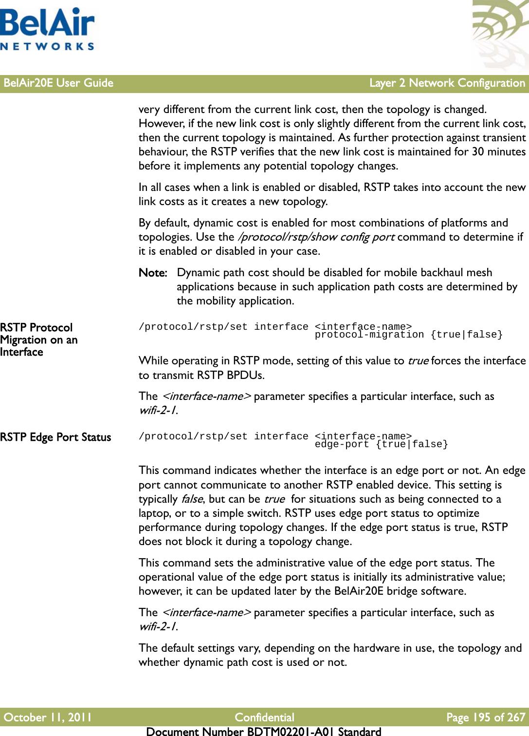 BelAir20E User Guide Layer 2 Network ConfigurationOctober 11, 2011 Confidential Page 195 of 267Document Number BDTM02201-A01 Standardvery different from the current link cost, then the topology is changed. However, if the new link cost is only slightly different from the current link cost, then the current topology is maintained. As further protection against transient behaviour, the RSTP verifies that the new link cost is maintained for 30 minutes before it implements any potential topology changes.In all cases when a link is enabled or disabled, RSTP takes into account the new link costs as it creates a new topology.By default, dynamic cost is enabled for most combinations of platforms and topologies. Use the /protocol/rstp/show config port command to determine if it is enabled or disabled in your case.Note: Dynamic path cost should be disabled for mobile backhaul mesh applications because in such application path costs are determined by the mobility application.RSTP Protocol Migration on an Interface/protocol/rstp/set interface &lt;interface-name&gt;                              protocol-migration {true|false}While operating in RSTP mode, setting of this value to true forces the interface to transmit RSTP BPDUs. The &lt;interface-name&gt; parameter specifies a particular interface, such as wifi-2-1.RSTP Edge Port Status /protocol/rstp/set interface &lt;interface-name&gt;                              edge-port {true|false}This command indicates whether the interface is an edge port or not. An edge port cannot communicate to another RSTP enabled device. This setting is typically false, but can be true  for situations such as being connected to a laptop, or to a simple switch. RSTP uses edge port status to optimize performance during topology changes. If the edge port status is true, RSTP does not block it during a topology change.This command sets the administrative value of the edge port status. The operational value of the edge port status is initially its administrative value; however, it can be updated later by the BelAir20E bridge software.The &lt;interface-name&gt; parameter specifies a particular interface, such as wifi-2-1.The default settings vary, depending on the hardware in use, the topology and whether dynamic path cost is used or not.