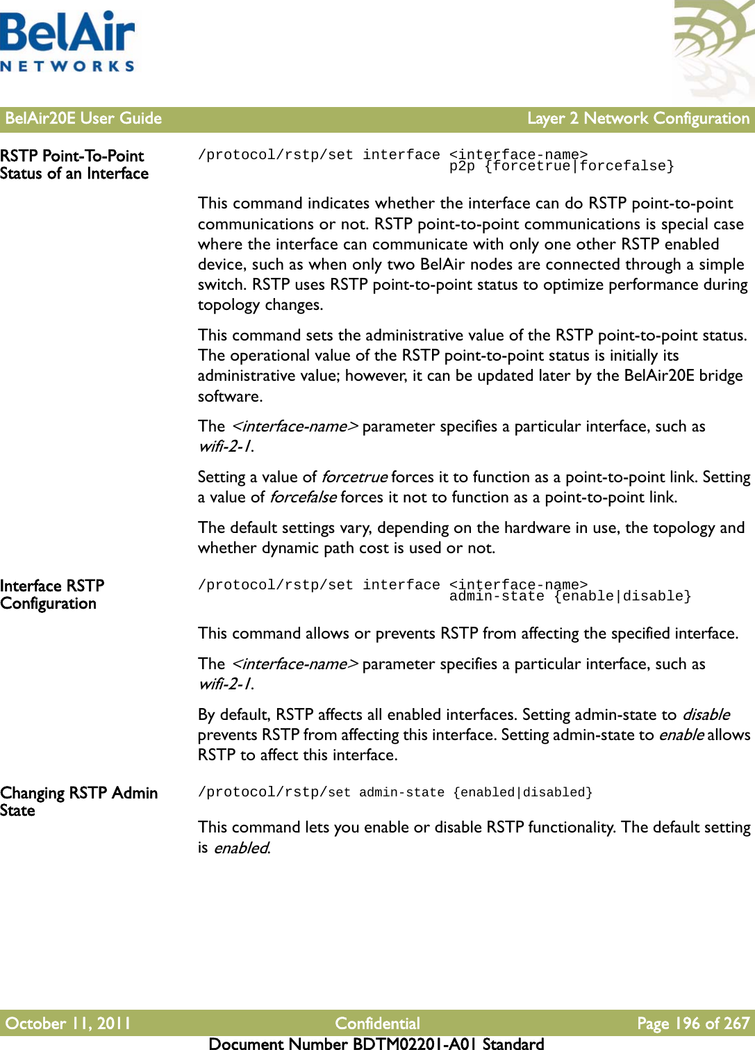 BelAir20E User Guide Layer 2 Network ConfigurationOctober 11, 2011 Confidential Page 196 of 267Document Number BDTM02201-A01 StandardRSTP Point-To-Point Status of an Interface/protocol/rstp/set interface &lt;interface-name&gt;                              p2p {forcetrue|forcefalse}This command indicates whether the interface can do RSTP point-to-point communications or not. RSTP point-to-point communications is special case where the interface can communicate with only one other RSTP enabled device, such as when only two BelAir nodes are connected through a simple switch. RSTP uses RSTP point-to-point status to optimize performance during topology changes.This command sets the administrative value of the RSTP point-to-point status. The operational value of the RSTP point-to-point status is initially its administrative value; however, it can be updated later by the BelAir20E bridge software.The &lt;interface-name&gt; parameter specifies a particular interface, such as wifi-2-1.Setting a value of forcetrue forces it to function as a point-to-point link. Setting a value of forcefalse forces it not to function as a point-to-point link. The default settings vary, depending on the hardware in use, the topology and whether dynamic path cost is used or not.Interface RSTP Configuration/protocol/rstp/set interface &lt;interface-name&gt;                              admin-state {enable|disable}This command allows or prevents RSTP from affecting the specified interface. The &lt;interface-name&gt; parameter specifies a particular interface, such as wifi-2-1.By default, RSTP affects all enabled interfaces. Setting admin-state to disable prevents RSTP from affecting this interface. Setting admin-state to enable allows RSTP to affect this interface.Changing RSTP Admin State/protocol/rstp/set admin-state {enabled|disabled}This command lets you enable or disable RSTP functionality. The default setting is enabled.