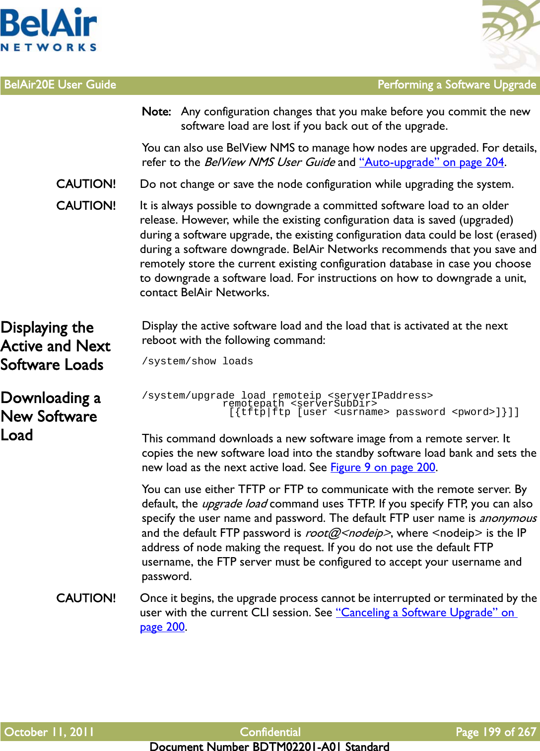 BelAir20E User Guide Performing a Software UpgradeOctober 11, 2011 Confidential Page 199 of 267Document Number BDTM02201-A01 StandardNote: Any configuration changes that you make before you commit the new software load are lost if you back out of the upgrade. You can also use BelView NMS to manage how nodes are upgraded. For details, refer to the BelView NMS User Guide and “Auto-upgrade” on page 204.CAUTION! Do not change or save the node configuration while upgrading the system.CAUTION! It is always possible to downgrade a committed software load to an older release. However, while the existing configuration data is saved (upgraded) during a software upgrade, the existing configuration data could be lost (erased) during a software downgrade. BelAir Networks recommends that you save and remotely store the current existing configuration database in case you choose to downgrade a software load. For instructions on how to downgrade a unit, contact BelAir Networks. Displaying the Active and Next Software LoadsDisplay the active software load and the load that is activated at the next reboot with the following command:/system/show loadsDownloading a New Software Load/system/upgrade load remoteip &lt;serverIPaddress&gt;              remotepath &lt;serverSubDir&gt;              [{tftp|ftp [user &lt;usrname&gt; password &lt;pword&gt;]}]]This command downloads a new software image from a remote server. It copies the new software load into the standby software load bank and sets the new load as the next active load. See Figure 9 on page 200.You can use either TFTP or FTP to communicate with the remote server. By default, the upgrade load command uses TFTP. If you specify FTP, you can also specify the user name and password. The default FTP user name is anonymous and the default FTP password is root@&lt;nodeip&gt;, where &lt;nodeip&gt; is the IP address of node making the request. If you do not use the default FTP username, the FTP server must be configured to accept your username and password.CAUTION! Once it begins, the upgrade process cannot be interrupted or terminated by the user with the current CLI session. See “Canceling a Software Upgrade” on page 200.