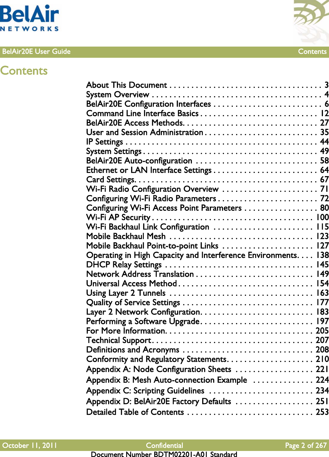 October 11, 2011 Confidential Page 2 of 267Document Number BDTM02201-A01 StandardBelAir20E User Guide ContentsContentsAbout This Document . . . . . . . . . . . . . . . . . . . . . . . . . . . . . . . . . . . 3System Overview . . . . . . . . . . . . . . . . . . . . . . . . . . . . . . . . . . . . . . . 4BelAir20E Configuration Interfaces . . . . . . . . . . . . . . . . . . . . . . . . . 6Command Line Interface Basics . . . . . . . . . . . . . . . . . . . . . . . . . . . 12BelAir20E Access Methods. . . . . . . . . . . . . . . . . . . . . . . . . . . . . . . 27User and Session Administration . . . . . . . . . . . . . . . . . . . . . . . . . . 35IP Settings . . . . . . . . . . . . . . . . . . . . . . . . . . . . . . . . . . . . . . . . . . . . 44System Settings . . . . . . . . . . . . . . . . . . . . . . . . . . . . . . . . . . . . . . . . 49BelAir20E Auto-configuration  . . . . . . . . . . . . . . . . . . . . . . . . . . . . 58Ethernet or LAN Interface Settings . . . . . . . . . . . . . . . . . . . . . . . . 64Card Settings. . . . . . . . . . . . . . . . . . . . . . . . . . . . . . . . . . . . . . . . . . 67Wi-Fi Radio Configuration Overview  . . . . . . . . . . . . . . . . . . . . . . 71Configuring Wi-Fi Radio Parameters . . . . . . . . . . . . . . . . . . . . . . . 72Configuring Wi-Fi Access Point Parameters . . . . . . . . . . . . . . . . . 80Wi-Fi AP Security . . . . . . . . . . . . . . . . . . . . . . . . . . . . . . . . . . . . . 100Wi-Fi Backhaul Link Configuration  . . . . . . . . . . . . . . . . . . . . . . . 115Mobile Backhaul Mesh  . . . . . . . . . . . . . . . . . . . . . . . . . . . . . . . . . 123Mobile Backhaul Point-to-point Links  . . . . . . . . . . . . . . . . . . . . . 127Operating in High Capacity and Interference Environments. . . . 138DHCP Relay Settings . . . . . . . . . . . . . . . . . . . . . . . . . . . . . . . . . . 145Network Address Translation . . . . . . . . . . . . . . . . . . . . . . . . . . . 149Universal Access Method . . . . . . . . . . . . . . . . . . . . . . . . . . . . . . . 154Using Layer 2 Tunnels  . . . . . . . . . . . . . . . . . . . . . . . . . . . . . . . . . 163Quality of Service Settings . . . . . . . . . . . . . . . . . . . . . . . . . . . . . . 177Layer 2 Network Configuration. . . . . . . . . . . . . . . . . . . . . . . . . . 183Performing a Software Upgrade. . . . . . . . . . . . . . . . . . . . . . . . . . 197For More Information. . . . . . . . . . . . . . . . . . . . . . . . . . . . . . . . . . 205Technical Support. . . . . . . . . . . . . . . . . . . . . . . . . . . . . . . . . . . . . 207Definitions and Acronyms . . . . . . . . . . . . . . . . . . . . . . . . . . . . . . 208Conformity and Regulatory Statements. . . . . . . . . . . . . . . . . . . . 210Appendix A: Node Configuration Sheets  . . . . . . . . . . . . . . . . . . 221Appendix B: Mesh Auto-connection Example   . . . . . . . . . . . . . . 224Appendix C: Scripting Guidelines  . . . . . . . . . . . . . . . . . . . . . . . . 234Appendix D: BelAir20E Factory Defaults  . . . . . . . . . . . . . . . . . . 251Detailed Table of Contents . . . . . . . . . . . . . . . . . . . . . . . . . . . . . 253