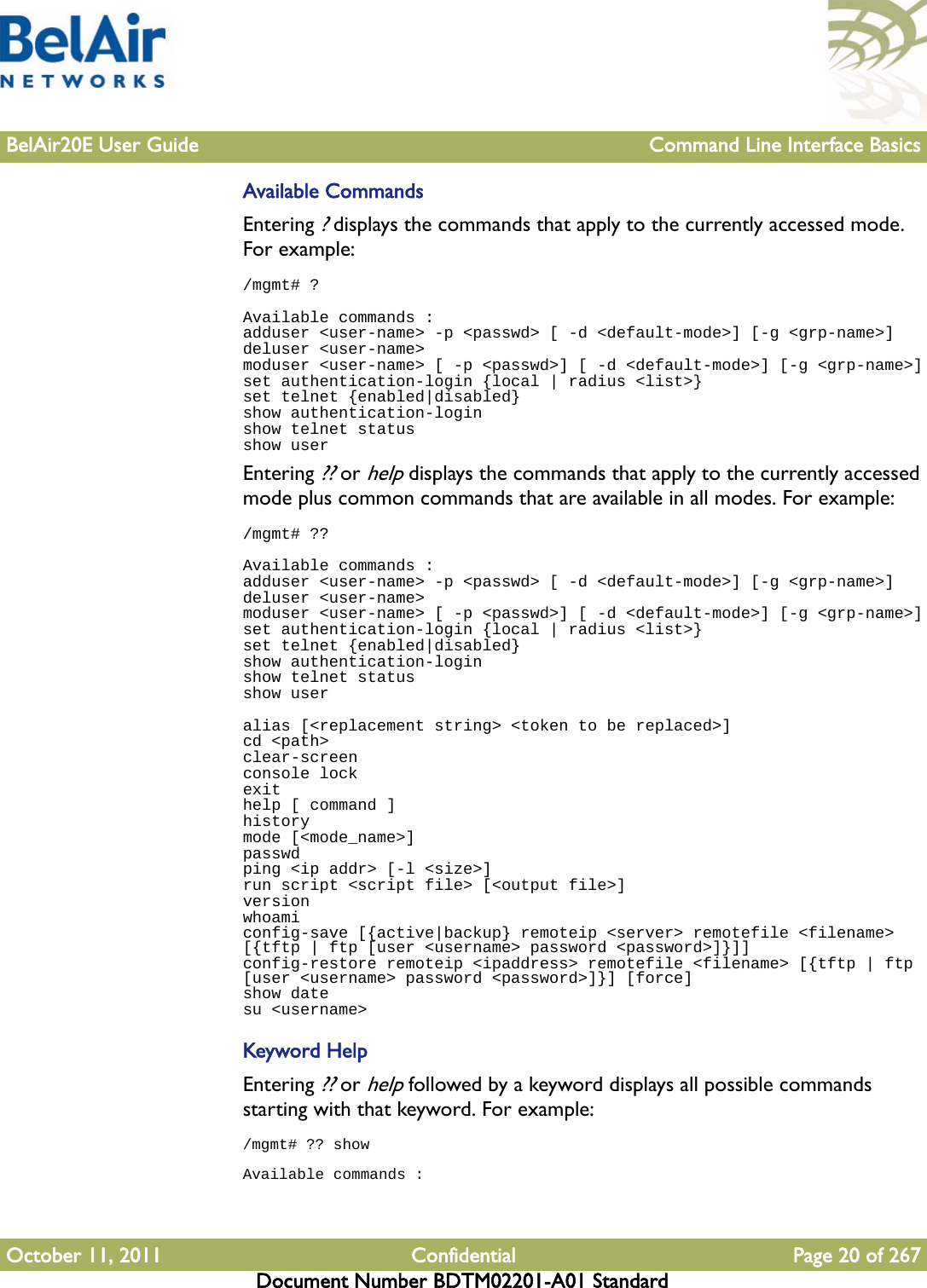 BelAir20E User Guide Command Line Interface BasicsOctober 11, 2011 Confidential Page 20 of 267Document Number BDTM02201-A01 StandardAvailable CommandsEntering ? displays the commands that apply to the currently accessed mode. For example:/mgmt# ?Available commands :adduser &lt;user-name&gt; -p &lt;passwd&gt; [ -d &lt;default-mode&gt;] [-g &lt;grp-name&gt;]deluser &lt;user-name&gt;moduser &lt;user-name&gt; [ -p &lt;passwd&gt;] [ -d &lt;default-mode&gt;] [-g &lt;grp-name&gt;]set authentication-login {local | radius &lt;list&gt;}set telnet {enabled|disabled}show authentication-loginshow telnet statusshow userEntering ?? or help displays the commands that apply to the currently accessed mode plus common commands that are available in all modes. For example:/mgmt# ??Available commands :adduser &lt;user-name&gt; -p &lt;passwd&gt; [ -d &lt;default-mode&gt;] [-g &lt;grp-name&gt;]deluser &lt;user-name&gt;moduser &lt;user-name&gt; [ -p &lt;passwd&gt;] [ -d &lt;default-mode&gt;] [-g &lt;grp-name&gt;]set authentication-login {local | radius &lt;list&gt;}set telnet {enabled|disabled}show authentication-loginshow telnet statusshow useralias [&lt;replacement string&gt; &lt;token to be replaced&gt;]cd &lt;path&gt;clear-screenconsole lockexithelp [ command ]historymode [&lt;mode_name&gt;]passwdping &lt;ip addr&gt; [-l &lt;size&gt;]run script &lt;script file&gt; [&lt;output file&gt;]versionwhoamiconfig-save [{active|backup} remoteip &lt;server&gt; remotefile &lt;filename&gt; [{tftp | ftp [user &lt;username&gt; password &lt;password&gt;]}]]config-restore remoteip &lt;ipaddress&gt; remotefile &lt;filename&gt; [{tftp | ftp [user &lt;username&gt; password &lt;password&gt;]}] [force]show datesu &lt;username&gt;Keyword HelpEntering ?? or help followed by a keyword displays all possible commands starting with that keyword. For example:/mgmt# ?? showAvailable commands :