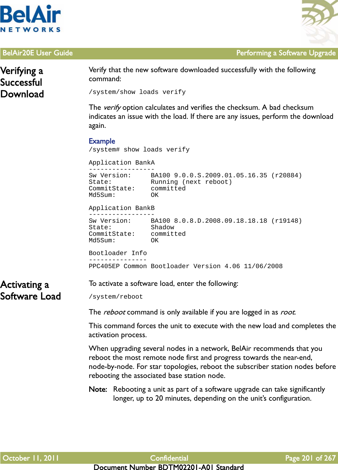 BelAir20E User Guide Performing a Software UpgradeOctober 11, 2011 Confidential Page 201 of 267Document Number BDTM02201-A01 StandardVerifying a Successful DownloadVerify that the new software downloaded successfully with the following command: /system/show loads verifyThe verify option calculates and verifies the checksum. A bad checksum indicates an issue with the load. If there are any issues, perform the download again.Example/system# show loads verifyApplication BankA-----------------Sw Version:     BA100 9.0.0.S.2009.01.05.16.35 (r20884)State:          Running (next reboot)CommitState:    committedMd5Sum:         OKApplication BankB-----------------Sw Version:     BA100 8.0.8.D.2008.09.18.18.18 (r19148)State:          ShadowCommitState:    committedMd5Sum:         OKBootloader Info---------------PPC405EP Common Bootloader Version 4.06 11/06/2008Activating a Software LoadTo activate a software load, enter the following:/system/rebootThe reboot command is only available if you are logged in as root. This command forces the unit to execute with the new load and completes the activation process.When upgrading several nodes in a network, BelAir recommends that you reboot the most remote node first and progress towards the near-end, node-by-node. For star topologies, reboot the subscriber station nodes before rebooting the associated base station node.Note: Rebooting a unit as part of a software upgrade can take significantly longer, up to 20 minutes, depending on the unit’s configuration.