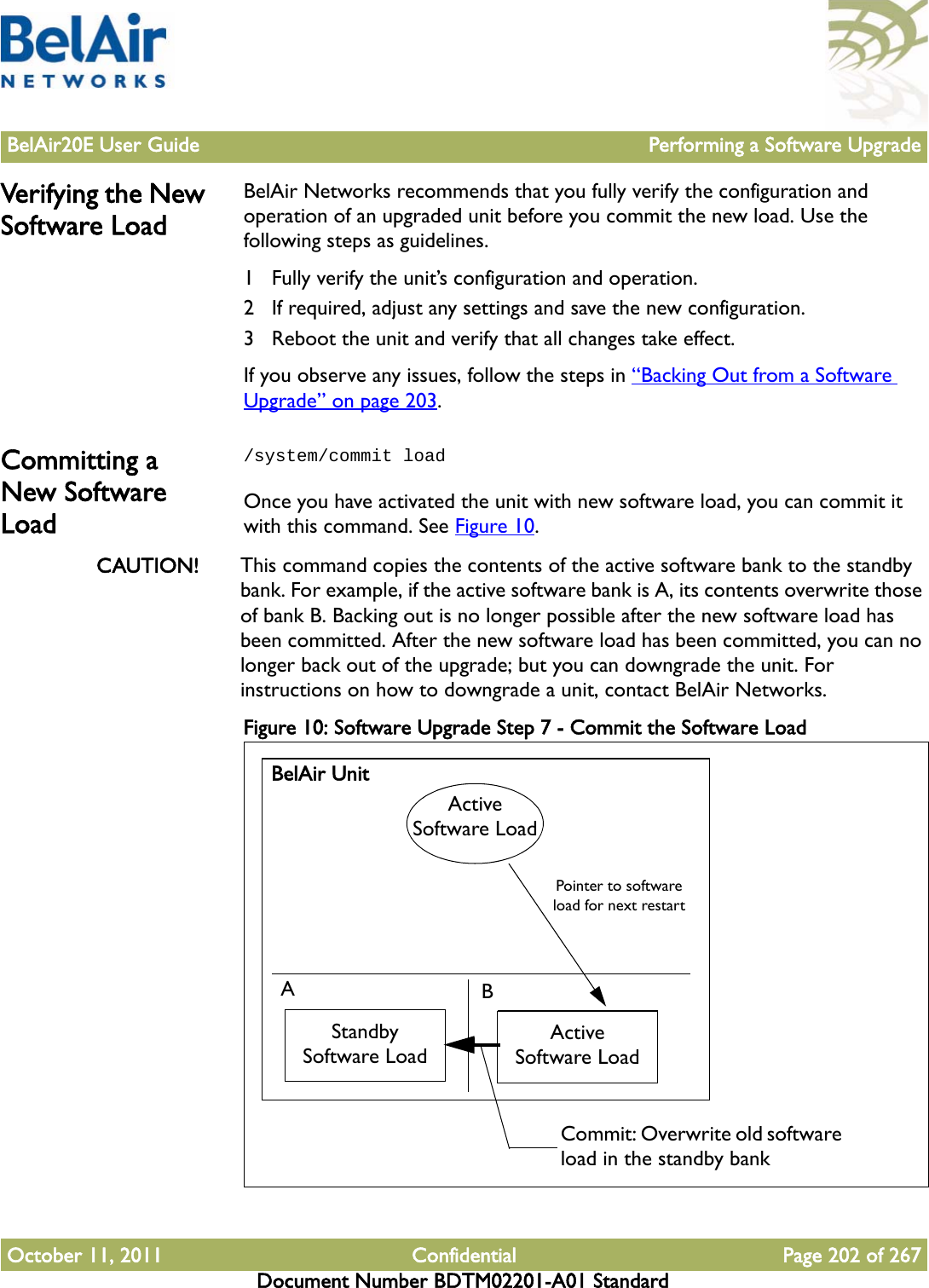 BelAir20E User Guide Performing a Software UpgradeOctober 11, 2011 Confidential Page 202 of 267Document Number BDTM02201-A01 StandardVerifying the New Software LoadBelAir Networks recommends that you fully verify the configuration and operation of an upgraded unit before you commit the new load. Use the following steps as guidelines.1 Fully verify the unit’s configuration and operation.2 If required, adjust any settings and save the new configuration.3 Reboot the unit and verify that all changes take effect.If you observe any issues, follow the steps in “Backing Out from a Software Upgrade” on page 203.Committing a New Software Load/system/commit loadOnce you have activated the unit with new software load, you can commit it with this command. See Figure 10.CAUTION! This command copies the contents of the active software bank to the standby bank. For example, if the active software bank is A, its contents overwrite those of bank B. Backing out is no longer possible after the new software load has been committed. After the new software load has been committed, you can no longer back out of the upgrade; but you can downgrade the unit. For instructions on how to downgrade a unit, contact BelAir Networks.Figure 10: Software Upgrade Step 7 - Commit the Software Load BelAir UnitABStandby Software LoadActive Software LoadActive Software LoadPointer to software load for next restartCommit: Overwrite old software load in the standby bank