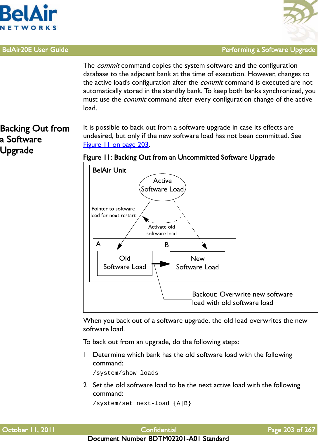 BelAir20E User Guide Performing a Software UpgradeOctober 11, 2011 Confidential Page 203 of 267Document Number BDTM02201-A01 StandardThe commit command copies the system software and the configuration database to the adjacent bank at the time of execution. However, changes to the active load’s configuration after the commit command is executed are not automatically stored in the standby bank. To keep both banks synchronized, you must use the commit command after every configuration change of the active load.Backing Out from a Software UpgradeIt is possible to back out from a software upgrade in case its effects are undesired, but only if the new software load has not been committed. See Figure 11 on page 203.Figure 11: Backing Out from an Uncommitted Software Upgrade When you back out of a software upgrade, the old load overwrites the new software load.To back out from an upgrade, do the following steps:1 Determine which bank has the old software load with the following command:/system/show loads2 Set the old software load to be the next active load with the following command:/system/set next-load {A|B}BelAir UnitABOldSoftware LoadNewSoftware LoadActive Software LoadPointer to software load for next restartActivate old software loadBackout: Overwrite new software load with old software load