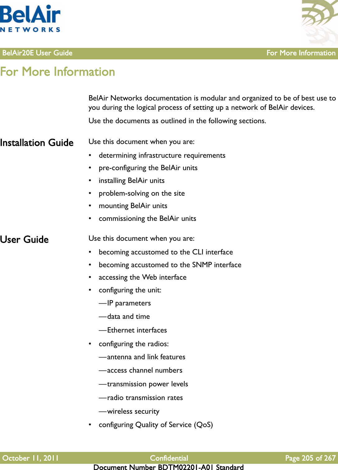 BelAir20E User Guide For More InformationOctober 11, 2011 Confidential Page 205 of 267Document Number BDTM02201-A01 StandardFor More InformationBelAir Networks documentation is modular and organized to be of best use to you during the logical process of setting up a network of BelAir devices. Use the documents as outlined in the following sections.Installation Guide Use this document when you are: • determining infrastructure requirements• pre-configuring the BelAir units• installing BelAir units• problem-solving on the site• mounting BelAir units• commissioning the BelAir unitsUser Guide Use this document when you are:• becoming accustomed to the CLI interface• becoming accustomed to the SNMP interface• accessing the Web interface• configuring the unit:—IP parameters—data and time—Ethernet interfaces• configuring the radios:—antenna and link features—access channel numbers—transmission power levels—radio transmission rates—wireless security• configuring Quality of Service (QoS)