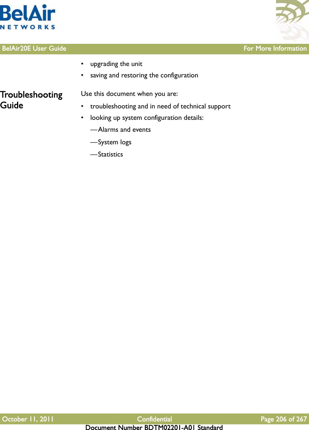 BelAir20E User Guide For More InformationOctober 11, 2011 Confidential Page 206 of 267Document Number BDTM02201-A01 Standard• upgrading the unit• saving and restoring the configurationTroubleshooting GuideUse this document when you are:• troubleshooting and in need of technical support• looking up system configuration details:—Alarms and events—System logs—Statistics