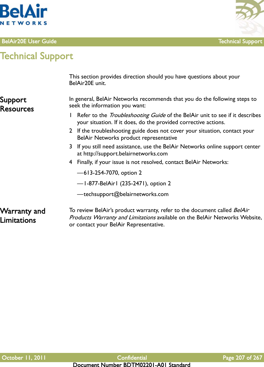 BelAir20E User Guide Technical SupportOctober 11, 2011 Confidential Page 207 of 267Document Number BDTM02201-A01 StandardTechnical SupportThis section provides direction should you have questions about your BelAir20E unit.Support ResourcesIn general, BelAir Networks recommends that you do the following steps to seek the information you want:1 Refer to the Troubleshooting Guide of the BelAir unit to see if it describes your situation. If it does, do the provided corrective actions.2 If the troubleshooting guide does not cover your situation, contact your BelAir Networks product representative 3 If you still need assistance, use the BelAir Networks online support center at http://support.belairnetworks.com4 Finally, if your issue is not resolved, contact BelAir Networks:—613-254-7070, option 2—1-877-BelAir1 (235-2471), option 2—techsupport@belairnetworks.comWarranty and LimitationsTo review BelAir’s product warranty, refer to the document called BelAir Products Warranty and Limitations available on the BelAir Networks Website, or contact your BelAir Representative.