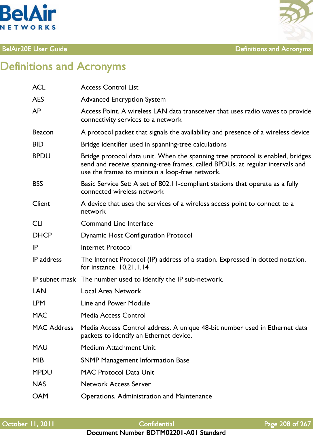 BelAir20E User Guide Definitions and AcronymsOctober 11, 2011 Confidential Page 208 of 267Document Number BDTM02201-A01 StandardDefinitions and AcronymsACL Access Control ListAES Advanced Encryption SystemAP Access Point. A wireless LAN data transceiver that uses radio waves to provide connectivity services to a networkBeacon A protocol packet that signals the availability and presence of a wireless deviceBID Bridge identifier used in spanning-tree calculationsBPDU Bridge protocol data unit. When the spanning tree protocol is enabled, bridges send and receive spanning-tree frames, called BPDUs, at regular intervals and use the frames to maintain a loop-free network.BSS Basic Service Set: A set of 802.11-compliant stations that operate as a fully connected wireless networkClient A device that uses the services of a wireless access point to connect to a networkCLI Command Line InterfaceDHCP Dynamic Host Configuration ProtocolIP Internet ProtocolIP address The Internet Protocol (IP) address of a station. Expressed in dotted notation, for instance, 10.21.1.14IP subnet mask  The number used to identify the IP sub-network.LAN Local Area NetworkLPM Line and Power ModuleMAC Media Access ControlMAC Address Media Access Control address. A unique 48-bit number used in Ethernet data packets to identify an Ethernet device.MAU Medium Attachment UnitMIB SNMP Management Information BaseMPDU MAC Protocol Data UnitNAS Network Access ServerOAM Operations, Administration and Maintenance