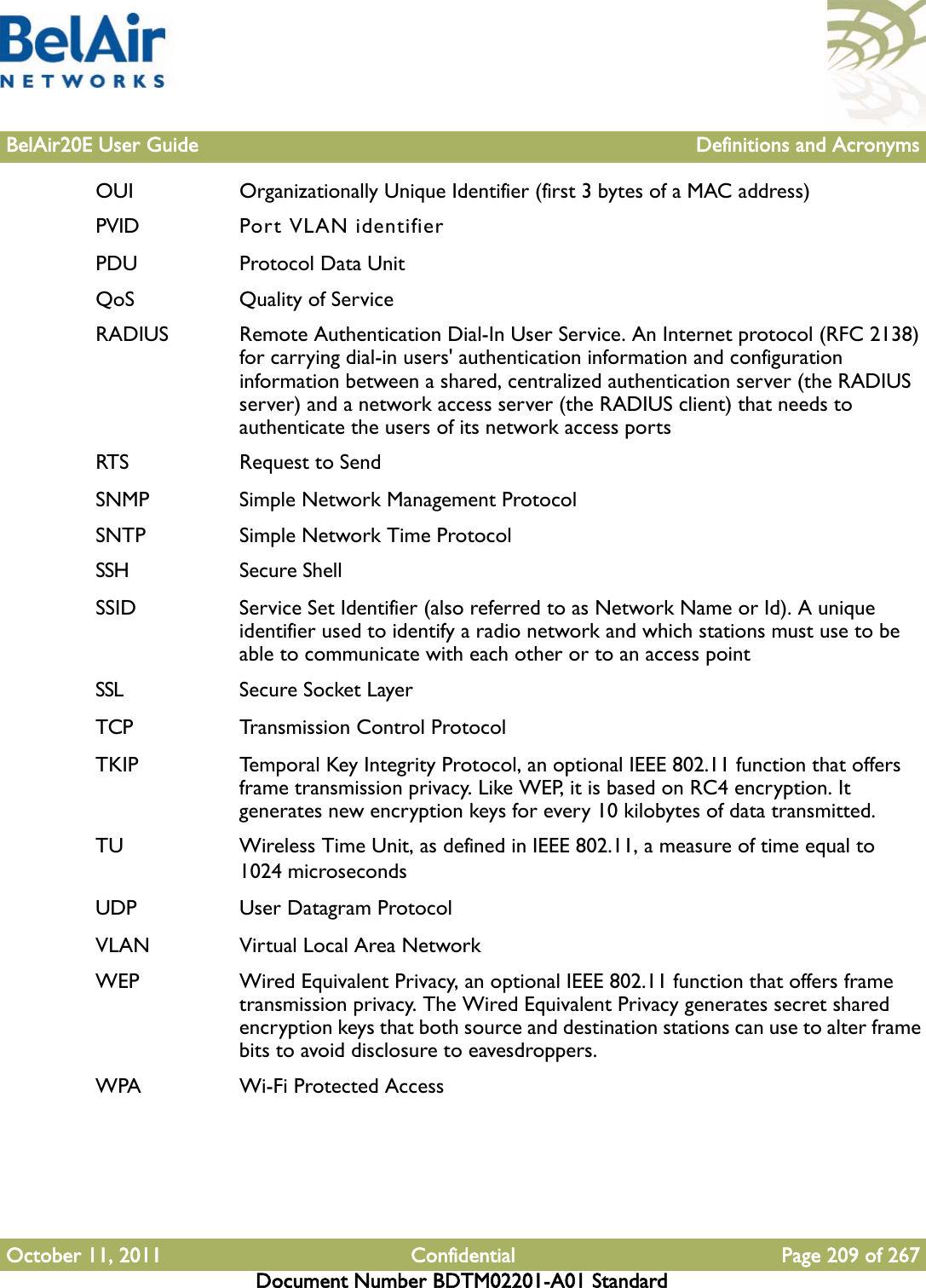 BelAir20E User Guide Definitions and AcronymsOctober 11, 2011 Confidential Page 209 of 267Document Number BDTM02201-A01 StandardOUI Organizationally Unique Identifier (first 3 bytes of a MAC address)PVID Port VLAN identifierPDU Protocol Data UnitQoS Quality of ServiceRADIUS Remote Authentication Dial-In User Service. An Internet protocol (RFC 2138) for carrying dial-in users&apos; authentication information and configuration information between a shared, centralized authentication server (the RADIUS server) and a network access server (the RADIUS client) that needs to authenticate the users of its network access portsRTS Request to SendSNMP Simple Network Management ProtocolSNTP Simple Network Time ProtocolSSH Secure ShellSSID Service Set Identifier (also referred to as Network Name or Id). A unique identifier used to identify a radio network and which stations must use to be able to communicate with each other or to an access pointSSL Secure Socket LayerTCP Transmission Control ProtocolTKIP Temporal Key Integrity Protocol, an optional IEEE 802.11 function that offers frame transmission privacy. Like WEP, it is based on RC4 encryption. It generates new encryption keys for every 10 kilobytes of data transmitted.TU Wireless Time Unit, as defined in IEEE 802.11, a measure of time equal to 1024 microsecondsUDP User Datagram ProtocolVLAN Virtual Local Area NetworkWEP Wired Equivalent Privacy, an optional IEEE 802.11 function that offers frame transmission privacy. The Wired Equivalent Privacy generates secret shared encryption keys that both source and destination stations can use to alter frame bits to avoid disclosure to eavesdroppers.WPA Wi-Fi Protected Access