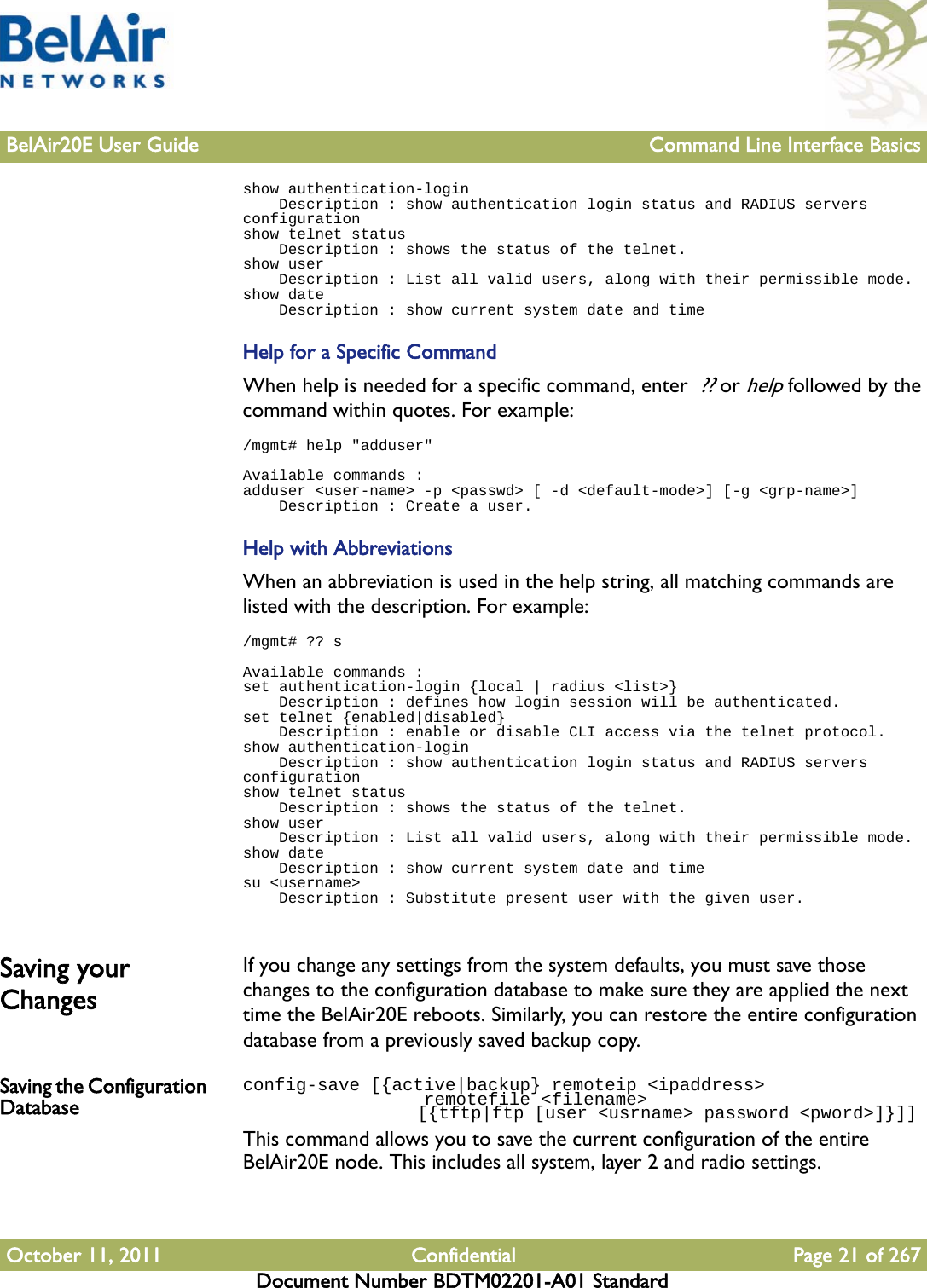 BelAir20E User Guide Command Line Interface BasicsOctober 11, 2011 Confidential Page 21 of 267Document Number BDTM02201-A01 Standardshow authentication-login    Description : show authentication login status and RADIUS servers configurationshow telnet status    Description : shows the status of the telnet.show user    Description : List all valid users, along with their permissible mode.show date    Description : show current system date and timeHelp for a Specific CommandWhen help is needed for a specific command, enter  ?? or help followed by the command within quotes. For example:/mgmt# help &quot;adduser&quot;Available commands :adduser &lt;user-name&gt; -p &lt;passwd&gt; [ -d &lt;default-mode&gt;] [-g &lt;grp-name&gt;]    Description : Create a user.Help with AbbreviationsWhen an abbreviation is used in the help string, all matching commands are listed with the description. For example:/mgmt# ?? sAvailable commands :set authentication-login {local | radius &lt;list&gt;}    Description : defines how login session will be authenticated.set telnet {enabled|disabled}    Description : enable or disable CLI access via the telnet protocol.show authentication-login    Description : show authentication login status and RADIUS servers configurationshow telnet status    Description : shows the status of the telnet.show user    Description : List all valid users, along with their permissible mode.show date    Description : show current system date and timesu &lt;username&gt;    Description : Substitute present user with the given user.Saving your ChangesIf you change any settings from the system defaults, you must save those changes to the configuration database to make sure they are applied the next time the BelAir20E reboots. Similarly, you can restore the entire configuration database from a previously saved backup copy. Saving the Configuration Databaseconfig-save [{active|backup} remoteip &lt;ipaddress&gt;                  remotefile &lt;filename&gt;                 [{tftp|ftp [user &lt;usrname&gt; password &lt;pword&gt;]}]] This command allows you to save the current configuration of the entire BelAir20E node. This includes all system, layer 2 and radio settings. 