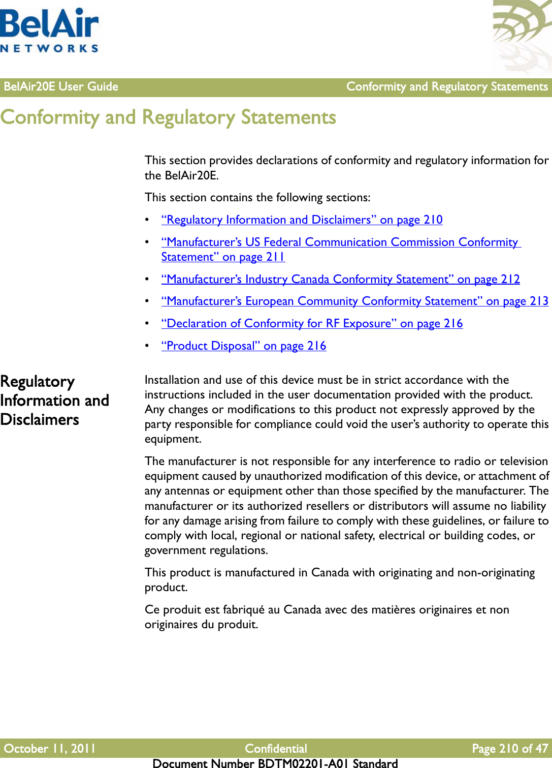 BelAir20E User Guide Conformity and Regulatory StatementsOctober 11, 2011 Confidential Page 210 of 47Document Number BDTM02201-A01 StandardConformity and Regulatory StatementsThis section provides declarations of conformity and regulatory information for the BelAir20E.This section contains the following sections:•“Regulatory Information and Disclaimers” on page 210•“Manufacturer’s US Federal Communication Commission Conformity Statement” on page 211•“Manufacturer’s Industry Canada Conformity Statement” on page 212•“Manufacturer’s European Community Conformity Statement” on page 213•“Declaration of Conformity for RF Exposure” on page 216•“Product Disposal” on page 216Regulatory Information and DisclaimersInstallation and use of this device must be in strict accordance with the instructions included in the user documentation provided with the product. Any changes or modifications to this product not expressly approved by the party responsible for compliance could void the user’s authority to operate this equipment.The manufacturer is not responsible for any interference to radio or television equipment caused by unauthorized modification of this device, or attachment of any antennas or equipment other than those specified by the manufacturer. The manufacturer or its authorized resellers or distributors will assume no liability for any damage arising from failure to comply with these guidelines, or failure to comply with local, regional or national safety, electrical or building codes, or government regulations.This product is manufactured in Canada with originating and non-originating product.Ce produit est fabriqué au Canada avec des matières originaires et non originaires du produit.