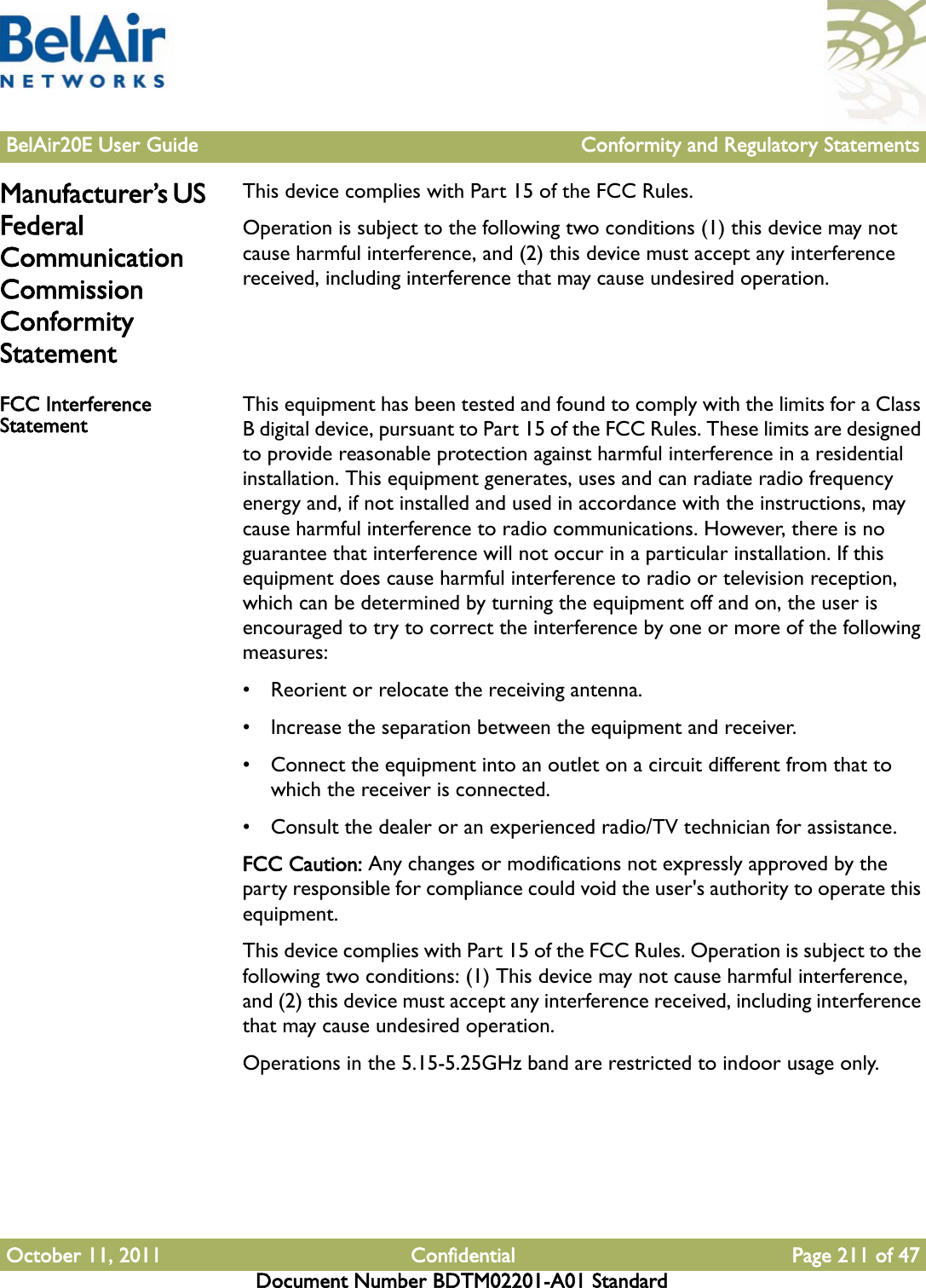 BelAir20E User Guide Conformity and Regulatory StatementsOctober 11, 2011 Confidential Page 211 of 47Document Number BDTM02201-A01 StandardManufacturer’s US Federal Communication Commission Conformity StatementThis device complies with Part 15 of the FCC Rules.Operation is subject to the following two conditions (1) this device may not cause harmful interference, and (2) this device must accept any interference received, including interference that may cause undesired operation.FCC Interference Statement This equipment has been tested and found to comply with the limits for a Class B digital device, pursuant to Part 15 of the FCC Rules. These limits are designed to provide reasonable protection against harmful interference in a residential installation. This equipment generates, uses and can radiate radio frequency energy and, if not installed and used in accordance with the instructions, may cause harmful interference to radio communications. However, there is no guarantee that interference will not occur in a particular installation. If this equipment does cause harmful interference to radio or television reception, which can be determined by turning the equipment off and on, the user is encouraged to try to correct the interference by one or more of the following measures: • Reorient or relocate the receiving antenna.• Increase the separation between the equipment and receiver.• Connect the equipment into an outlet on a circuit different from that to which the receiver is connected.• Consult the dealer or an experienced radio/TV technician for assistance.FCC Caution: Any changes or modifications not expressly approved by the party responsible for compliance could void the user&apos;s authority to operate this equipment.This device complies with Part 15 of the FCC Rules. Operation is subject to the following two conditions: (1) This device may not cause harmful interference, and (2) this device must accept any interference received, including interference that may cause undesired operation.Operations in the 5.15-5.25GHz band are restricted to indoor usage only.