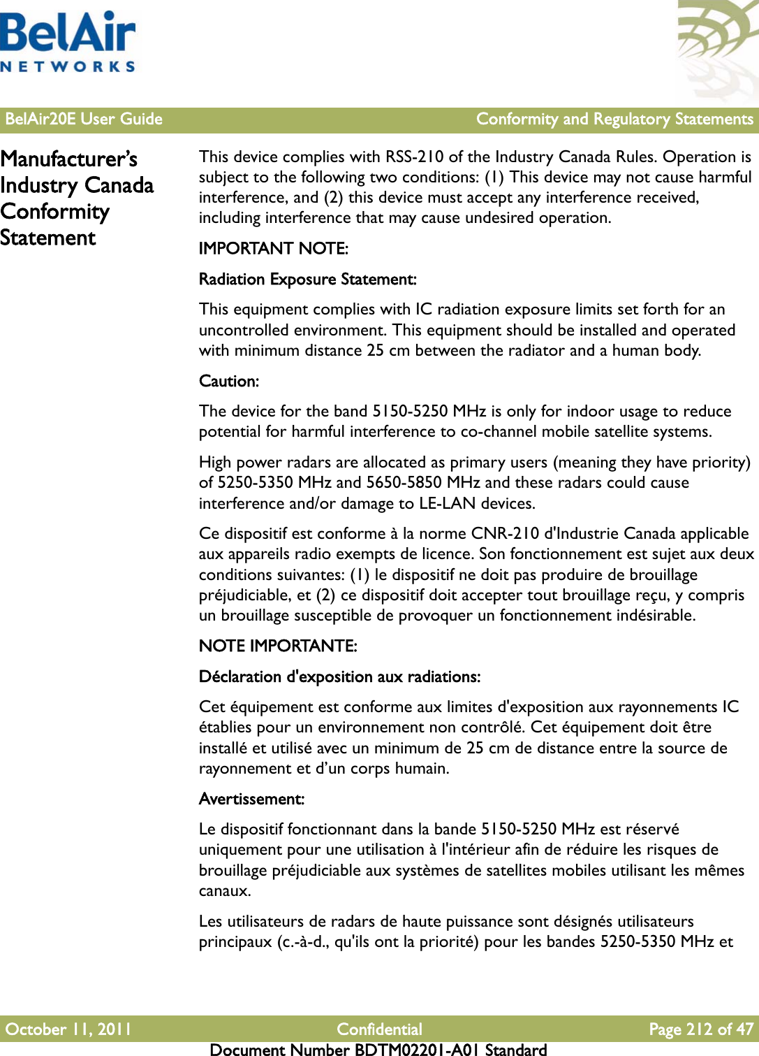 BelAir20E User Guide Conformity and Regulatory StatementsOctober 11, 2011 Confidential Page 212 of 47Document Number BDTM02201-A01 StandardManufacturer’s Industry Canada Conformity StatementThis device complies with RSS-210 of the Industry Canada Rules. Operation is subject to the following two conditions: (1) This device may not cause harmful interference, and (2) this device must accept any interference received, including interference that may cause undesired operation.IMPORTANT NOTE:Radiation Exposure Statement:This equipment complies with IC radiation exposure limits set forth for an uncontrolled environment. This equipment should be installed and operated with minimum distance 25 cm between the radiator and a human body.Caution:The device for the band 5150-5250 MHz is only for indoor usage to reduce potential for harmful interference to co-channel mobile satellite systems. High power radars are allocated as primary users (meaning they have priority) of 5250-5350 MHz and 5650-5850 MHz and these radars could cause interference and/or damage to LE-LAN devices. Ce dispositif est conforme à la norme CNR-210 d&apos;Industrie Canada applicable aux appareils radio exempts de licence. Son fonctionnement est sujet aux deux conditions suivantes: (1) le dispositif ne doit pas produire de brouillage préjudiciable, et (2) ce dispositif doit accepter tout brouillage reçu, y compris un brouillage susceptible de provoquer un fonctionnement indésirable.NOTE IMPORTANTE: Déclaration d&apos;exposition aux radiations:Cet équipement est conforme aux limites d&apos;exposition aux rayonnements IC établies pour un environnement non contrôlé. Cet équipement doit être installé et utilisé avec un minimum de 25 cm de distance entre la source de rayonnement et d’un corps humain.Avertissement:Le dispositif fonctionnant dans la bande 5150-5250 MHz est réservé uniquement pour une utilisation à l&apos;intérieur afin de réduire les risques de brouillage préjudiciable aux systèmes de satellites mobiles utilisant les mêmes canaux.Les utilisateurs de radars de haute puissance sont désignés utilisateurs principaux (c.-à-d., qu&apos;ils ont la priorité) pour les bandes 5250-5350 MHz et 