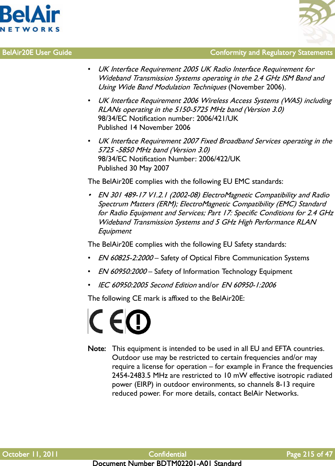 BelAir20E User Guide Conformity and Regulatory StatementsOctober 11, 2011 Confidential Page 215 of 47Document Number BDTM02201-A01 Standard•UK Interface Requirement 2005 UK Radio Interface Requirement for Wideband Transmission Systems operating in the 2.4 GHz ISM Band and Using Wide Band Modulation Techniques (November 2006).•UK Interface Requirement 2006 Wireless Access Systems (WAS) including RLANs operating in the 5150-5725 MHz band (Version 3.0)98/34/EC Notification number: 2006/421/UKPublished 14 November 2006•UK Interface Requirement 2007 Fixed Broadband Services operating in the 5725 -5850 MHz band (Version 3.0) 98/34/EC Notification Number: 2006/422/UK Published 30 May 2007The BelAir20E complies with the following EU EMC standards:• EN 301 489-17 V1.2.1 (2002-08) ElectroMagnetic Compatibility and Radio Spectrum Matters (ERM); ElectroMagnetic Compatibility (EMC) Standard for Radio Equipment and Services; Part 17: Specific Conditions for 2.4 GHz Wideband Transmission Systems and 5 GHz High Performance RLAN EquipmentThe BelAir20E complies with the following EU Safety standards:•EN 60825-2:2000 – Safety of Optical Fibre Communication Systems•EN 60950:2000 – Safety of Information Technology Equipment•IEC 60950:2005 Second Edition and/or EN 60950-1:2006The following CE mark is affixed to the BelAir20E:Note: This equipment is intended to be used in all EU and EFTA countries. Outdoor use may be restricted to certain frequencies and/or may require a license for operation – for example in France the frequencies 2454-2483.5 MHz are restricted to 10 mW effective isotropic radiated power (EIRP) in outdoor environments, so channels 8-13 require reduced power. For more details, contact BelAir Networks.