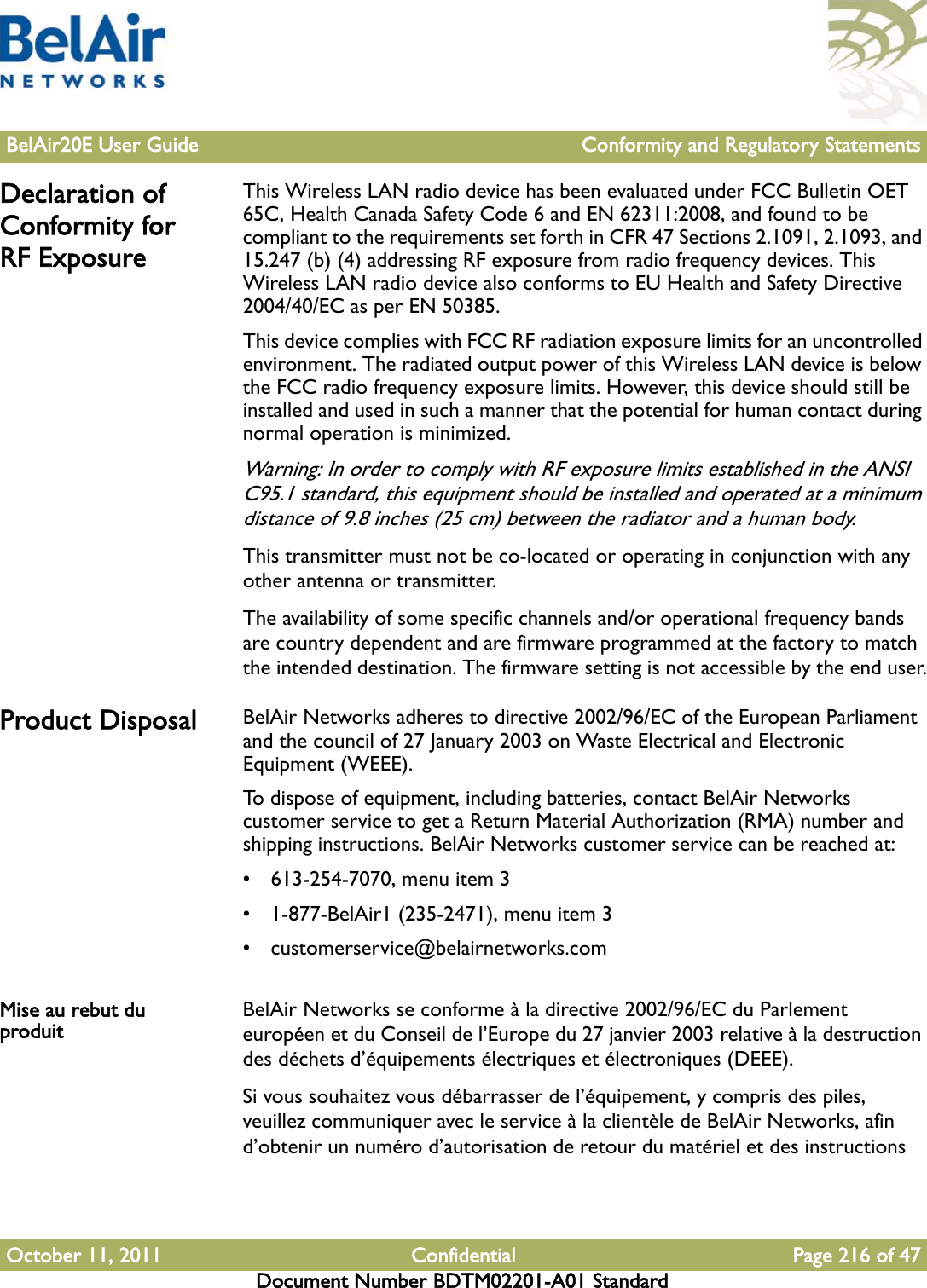 BelAir20E User Guide Conformity and Regulatory StatementsOctober 11, 2011 Confidential Page 216 of 47Document Number BDTM02201-A01 StandardDeclaration of Conformity for RF ExposureThis Wireless LAN radio device has been evaluated under FCC Bulletin OET 65C, Health Canada Safety Code 6 and EN 62311:2008, and found to be compliant to the requirements set forth in CFR 47 Sections 2.1091, 2.1093, and 15.247 (b) (4) addressing RF exposure from radio frequency devices. This Wireless LAN radio device also conforms to EU Health and Safety Directive 2004/40/EC as per EN 50385.This device complies with FCC RF radiation exposure limits for an uncontrolled environment. The radiated output power of this Wireless LAN device is below the FCC radio frequency exposure limits. However, this device should still be installed and used in such a manner that the potential for human contact during normal operation is minimized.Warning: In order to comply with RF exposure limits established in the ANSI C95.1 standard, this equipment should be installed and operated at a minimum distance of 9.8 inches (25 cm) between the radiator and a human body.This transmitter must not be co-located or operating in conjunction with any other antenna or transmitter.The availability of some specific channels and/or operational frequency bands are country dependent and are firmware programmed at the factory to match the intended destination. The firmware setting is not accessible by the end user.Product Disposal BelAir Networks adheres to directive 2002/96/EC of the European Parliament and the council of 27 January 2003 on Waste Electrical and Electronic Equipment (WEEE).To dispose of equipment, including batteries, contact BelAir Networks customer service to get a Return Material Authorization (RMA) number and shipping instructions. BelAir Networks customer service can be reached at:• 613-254-7070, menu item 3• 1-877-BelAir1 (235-2471), menu item 3• customerservice@belairnetworks.comMise au rebut du produit BelAir Networks se conforme à la directive 2002/96/EC du Parlement européen et du Conseil de l’Europe du 27 janvier 2003 relative à la destruction des déchets d’équipements électriques et électroniques (DEEE).Si vous souhaitez vous débarrasser de l’équipement, y compris des piles, veuillez communiquer avec le service à la clientèle de BelAir Networks, afin d’obtenir un numéro d’autorisation de retour du matériel et des instructions 