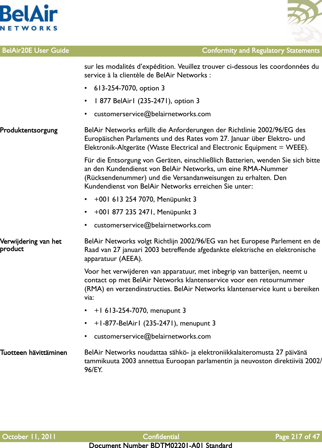 BelAir20E User Guide Conformity and Regulatory StatementsOctober 11, 2011 Confidential Page 217 of 47Document Number BDTM02201-A01 Standardsur les modalités d’expédition. Veuillez trouver ci-dessous les coordonnées du service à la clientèle de BelAir Networks :• 613-254-7070, option 3• 1 877 BelAir1 (235-2471), option 3• customerservice@belairnetworks.comProduktentsorgung BelAir Networks erfüllt die Anforderungen der Richtlinie 2002/96/EG des Europäischen Parlaments und des Rates vom 27. Januar über Elektro- und Elektronik-Altgeräte (Waste Electrical and Electronic Equipment = WEEE).Für die Entsorgung von Geräten, einschließlich Batterien, wenden Sie sich bitte an den Kundendienst von BelAir Networks, um eine RMA-Nummer (Rücksendenummer) und die Versandanweisungen zu erhalten. Den Kundendienst von BelAir Networks erreichen Sie unter:• +001 613 254 7070, Menüpunkt 3• +001 877 235 2471, Menüpunkt 3• customerservice@belairnetworks.comVerwijdering van het product BelAir Networks volgt Richtlijn 2002/96/EG van het Europese Parlement en de Raad van 27 januari 2003 betreffende afgedankte elektrische en elektronische apparatuur (AEEA).Voor het verwijderen van apparatuur, met inbegrip van batterijen, neemt u contact op met BelAir Networks klantenservice voor een retournummer (RMA) en verzendinstructies. BelAir Networks klantenservice kunt u bereiken via:• +1 613-254-7070, menupunt 3• +1-877-BelAir1 (235-2471), menupunt 3• customerservice@belairnetworks.comTuotteen hävittäminen BelAir Networks noudattaa sähkö- ja elektroniikkalaiteromusta 27 päivänä tammikuuta 2003 annettua Euroopan parlamentin ja neuvoston direktiiviä 2002/96/EY.